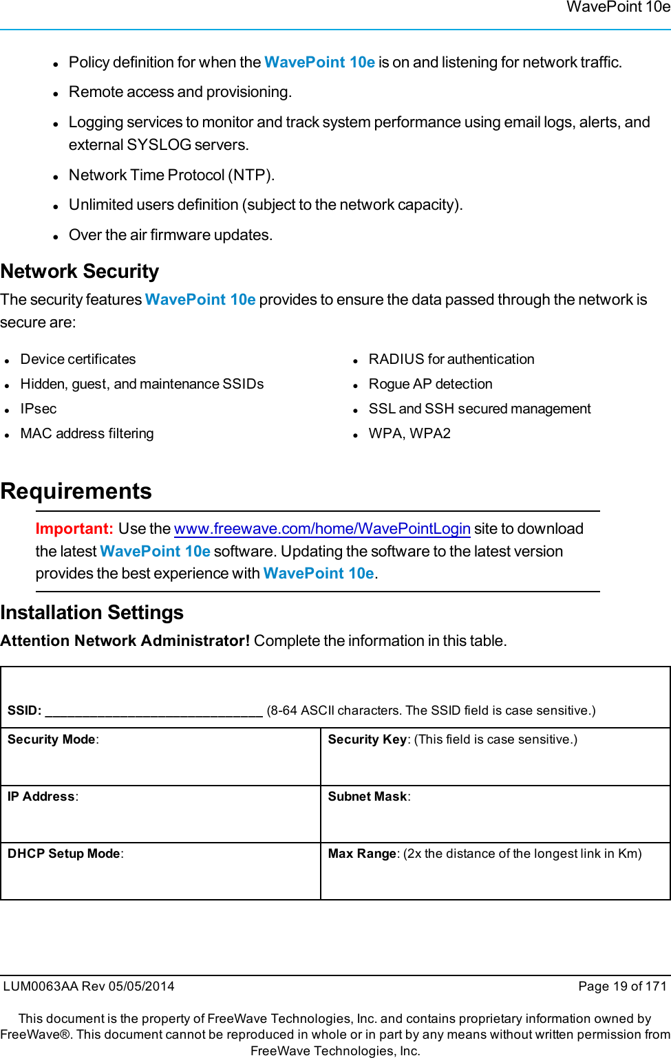 WavePoint 10elPolicy definition for when the WavePoint 10e is on and listening for network traffic.lRemote access and provisioning.lLogging services to monitor and track system performance using email logs, alerts, andexternal SYSLOG servers.lNetwork Time Protocol (NTP).lUnlimited users definition (subject to the network capacity).lOver the air firmware updates.Network SecurityThe security features WavePoint 10e provides to ensure the data passed through the network issecure are:lDevice certificateslHidden, guest, and maintenance SSIDslIPseclMAC address filteringlRADIUS for authenticationlRogue AP detectionlSSL and SSH secured managementlWPA, WPA2RequirementsImportant: Use the www.freewave.com/home/WavePointLogin site to downloadthe latest WavePoint 10e software. Updating the software to the latest versionprovides the best experience with WavePoint 10e.Installation SettingsAttention Network Administrator! Complete the information in this table.SSID: _____________________________ (8-64 ASCII characters. The SSID field is case sensitive.)Security Mode:Security Key: (This field is case sensitive.)IP Address:Subnet Mask:DHCP Setup Mode:Max Range: (2x the distance of the longest link in Km)LUM0063AA Rev 05/05/2014 Page 19 of 171This document is the property of FreeWave Technologies, Inc. and contains proprietary information owned byFreeWave®. This document cannot be reproduced in whole or in part by any means without written permission fromFreeWave Technologies, Inc.