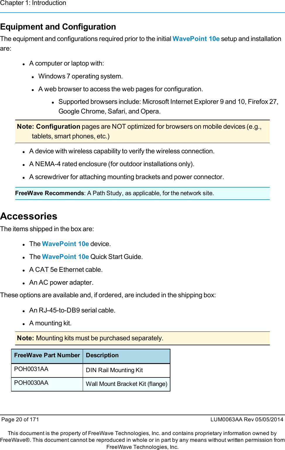 Chapter 1: IntroductionEquipment and ConfigurationThe equipment and configurations required prior to the initial WavePoint 10e setup and installationare:lA computer or laptop with:lWindows 7 operating system.lA web browser to access the web pages for configuration.lSupported browsers include: Microsoft Internet Explorer 9 and 10, Firefox 27,Google Chrome, Safari, and Opera.Note: Configuration pages are NOT optimized for browsers on mobile devices (e.g.,tablets, smart phones, etc.)lA device with wireless capability to verify the wireless connection.lA NEMA-4 rated enclosure (for outdoor installations only).lA screwdriver for attaching mounting brackets and power connector.FreeWave Recommends: A Path Study, as applicable, for the network site.AccessoriesThe items shipped in the box are:lThe WavePoint 10e device.lThe WavePoint 10e Quick Start Guide.lA CAT 5e Ethernet cable.lAn AC power adapter.These options are available and, if ordered, are included in the shipping box:lAn RJ-45-to-DB9 serial cable.lA mounting kit.Note: Mounting kits must be purchased separately.FreeWave Part Number DescriptionPOH0031AA DIN Rail Mounting KitPOH0030AA Wall Mount Bracket Kit (flange)Page 20 of 171 LUM0063AA Rev 05/05/2014This document is the property of FreeWave Technologies, Inc. and contains proprietary information owned byFreeWave®. This document cannot be reproduced in whole or in part by any means without written permission fromFreeWave Technologies, Inc.