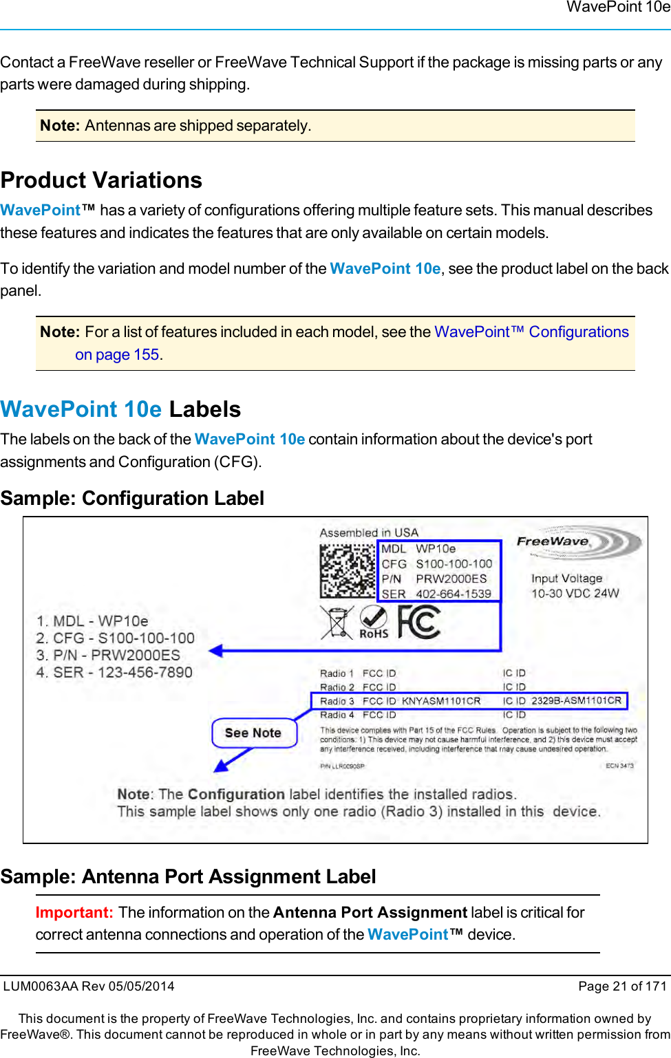 WavePoint 10eContact a FreeWave reseller or FreeWave Technical Support if the package is missing parts or anyparts were damaged during shipping.Note: Antennas are shipped separately.Product VariationsWavePoint™has a variety of configurations offering multiple feature sets. This manual describesthese features and indicates the features that are only available on certain models.To identify the variation and model number of the WavePoint 10e, see the product label on the backpanel.Note: For a list of features included in each model, see the WavePoint™ Configurationson page 155.WavePoint 10e LabelsThe labels on the back of the WavePoint 10e contain information about the device&apos;s portassignments and Configuration (CFG).Sample: Configuration LabelSample: Antenna Port Assignment LabelImportant: The information on the Antenna Port Assignment label is critical forcorrect antenna connections and operation of the WavePoint™device.LUM0063AA Rev 05/05/2014 Page 21 of 171This document is the property of FreeWave Technologies, Inc. and contains proprietary information owned byFreeWave®. This document cannot be reproduced in whole or in part by any means without written permission fromFreeWave Technologies, Inc.