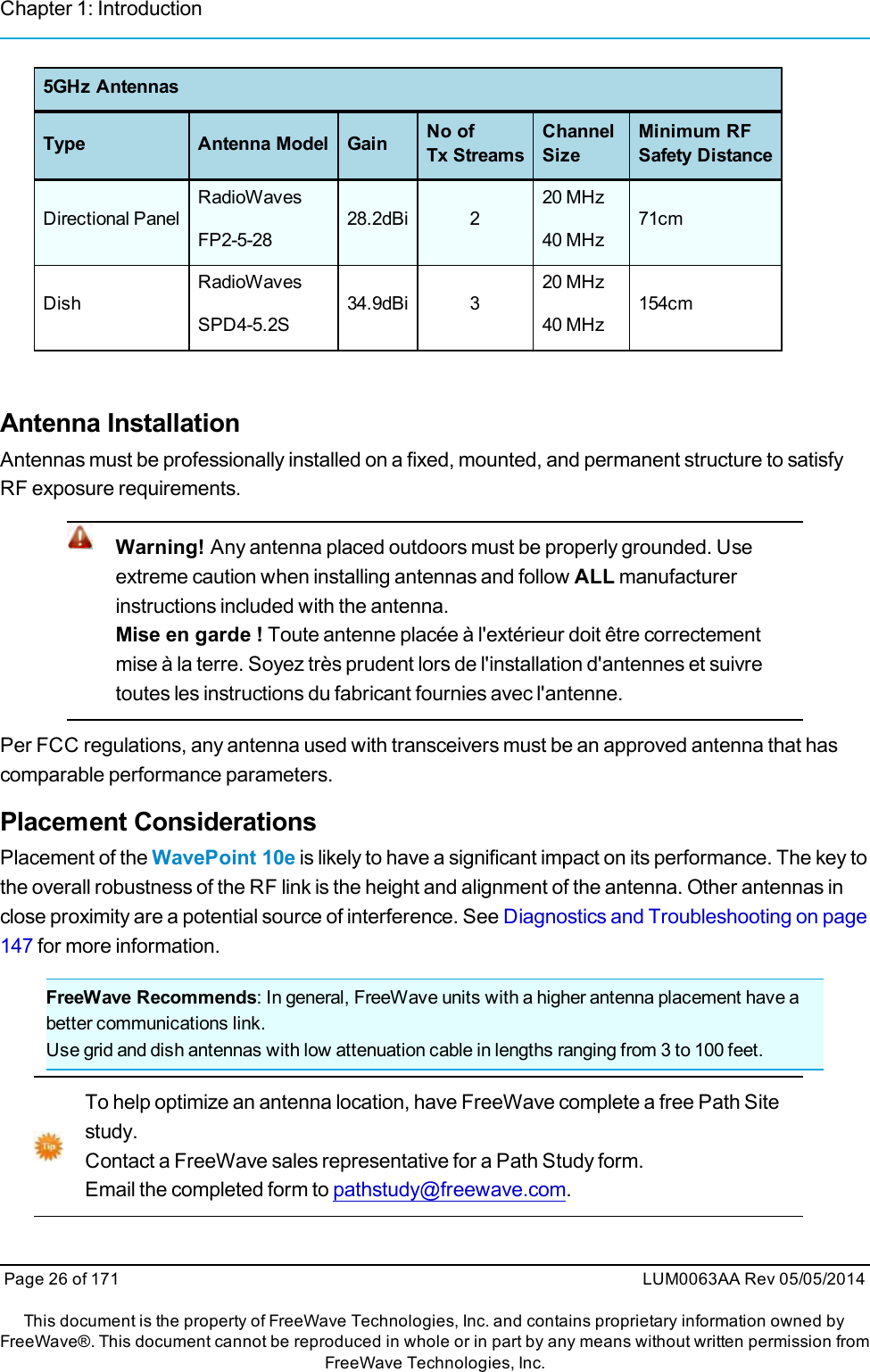 Chapter 1: Introduction5GHz AntennasType Antenna Model Gain No ofTx StreamsChannelSizeMinimum RFSafety DistanceDirectional PanelRadioWavesFP2-5-2828.2dBi 220 MHz40 MHz71cmDishRadioWavesSPD4-5.2S34.9dBi 320 MHz40 MHz154cmAntenna InstallationAntennas must be professionally installed on a fixed, mounted, and permanent structure to satisfyRF exposure requirements.Warning! Any antenna placed outdoors must be properly grounded. Useextreme caution when installing antennas and follow ALL manufacturerinstructions included with the antenna.Mise en garde ! Toute antenne placée à l&apos;extérieur doit être correctementmise à la terre. Soyez très prudent lors de l&apos;installation d&apos;antennes et suivretoutes les instructions du fabricant fournies avec l&apos;antenne.Per FCC regulations, any antenna used with transceivers must be an approved antenna that hascomparable performance parameters.Placement ConsiderationsPlacement of the WavePoint 10e is likely to have a significant impact on its performance. The key tothe overall robustness of the RF link is the height and alignment of the antenna. Other antennas inclose proximity are a potential source of interference. See Diagnostics and Troubleshooting on page147 for more information.FreeWave Recommends: In general, FreeWave units with a higher antenna placement have abetter communications link.Use grid and dish antennas with low attenuation cable in lengths ranging from 3 to 100 feet.To help optimize an antenna location, have FreeWave complete a free Path Sitestudy.Contact a FreeWave sales representative for a Path Study form.Email the completed form to pathstudy@freewave.com.Page 26 of 171 LUM0063AA Rev 05/05/2014This document is the property of FreeWave Technologies, Inc. and contains proprietary information owned byFreeWave®. This document cannot be reproduced in whole or in part by any means without written permission fromFreeWave Technologies, Inc.
