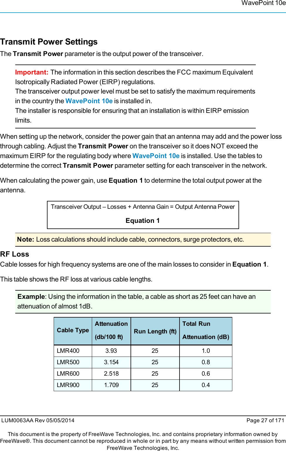 WavePoint 10eTransmit Power SettingsThe Transmit Power parameter is the output power of the transceiver.Important: The information in this section describes the FCC maximum EquivalentIsotropically Radiated Power (EIRP) regulations.The transceiver output power level must be set to satisfy the maximum requirementsin the country the WavePoint 10e is installed in.The installer is responsible for ensuring that an installation is within EIRP emissionlimits.When setting up the network, consider the power gain that an antenna may add and the power lossthrough cabling. Adjust the Transmit Power on the transceiver so it does NOT exceed themaximum EIRP for the regulating body where WavePoint 10e is installed. Use the tables todetermine the correct Transmit Power parameter setting for each transceiver in the network.When calculating the power gain, use Equation 1 to determine the total output power at theantenna.Transceiver Output – Losses + Antenna Gain = Output Antenna PowerEquation 1Note: Loss calculations should include cable, connectors, surge protectors, etc.RF LossCable losses for high frequency systems are one of the main losses to consider in Equation 1.This table shows the RF loss at various cable lengths.Example: Using the information in the table, a cable as short as 25 feet can have anattenuation of almost 1dB.Cable TypeAttenuation(db/100 ft) Run Length (ft)Total RunAttenuation (dB)LMR400 3.93 25 1.0LMR500 3.154 25 0.8LMR600 2.518 25 0.6LMR900 1.709 25 0.4LUM0063AA Rev 05/05/2014 Page 27 of 171This document is the property of FreeWave Technologies, Inc. and contains proprietary information owned byFreeWave®. This document cannot be reproduced in whole or in part by any means without written permission fromFreeWave Technologies, Inc.