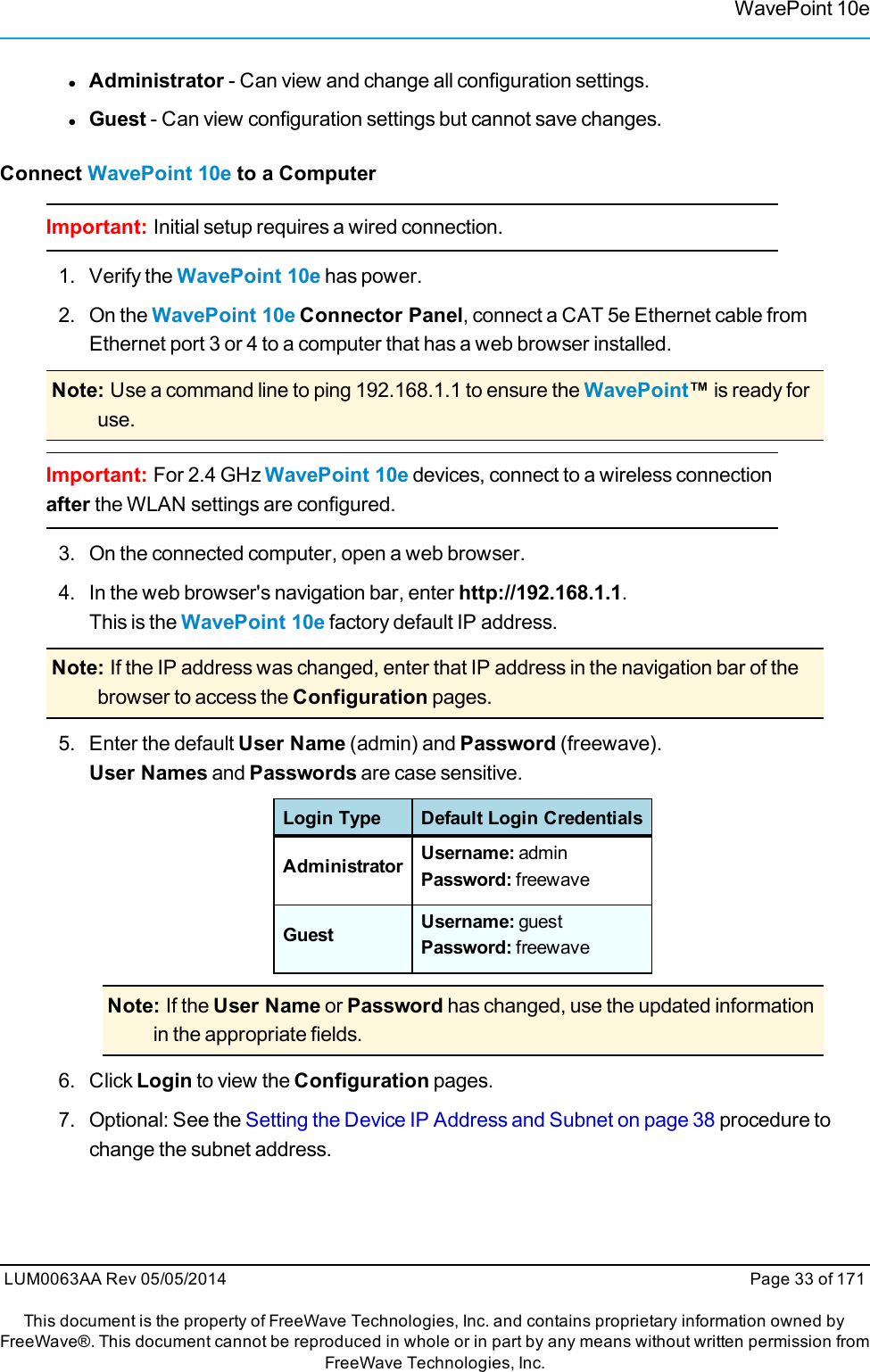 WavePoint 10elAdministrator - Can view and change all configuration settings.lGuest - Can view configuration settings but cannot save changes.Connect WavePoint 10e to a ComputerImportant: Initial setup requires a wired connection.1. Verify the WavePoint 10e has power.2. On the WavePoint 10e Connector Panel, connect a CAT 5e Ethernet cable fromEthernet port 3 or 4 to a computer that has a web browser installed.Note: Use a command line to ping 192.168.1.1 to ensure the WavePoint™is ready foruse.Important: For 2.4 GHz WavePoint 10e devices, connect to a wireless connectionafter the WLAN settings are configured.3. On the connected computer, open a web browser.4. In the web browser&apos;s navigation bar, enter http://192.168.1.1.This is the WavePoint 10e factory default IP address.Note: If the IP address was changed, enter that IP address in the navigation bar of thebrowser to access the Configuration pages.5. Enter the default User Name (admin) and Password (freewave).User Names and Passwords are case sensitive.Login Type Default Login CredentialsAdministrator Username: adminPassword: freewaveGuest Username: guestPassword: freewaveNote: If the User Name or Password has changed, use the updated informationin the appropriate fields.6. Click Login to view the Configuration pages.7. Optional: See the Setting the Device IP Address and Subnet on page 38 procedure tochange the subnet address.LUM0063AA Rev 05/05/2014 Page 33 of 171This document is the property of FreeWave Technologies, Inc. and contains proprietary information owned byFreeWave®. This document cannot be reproduced in whole or in part by any means without written permission fromFreeWave Technologies, Inc.