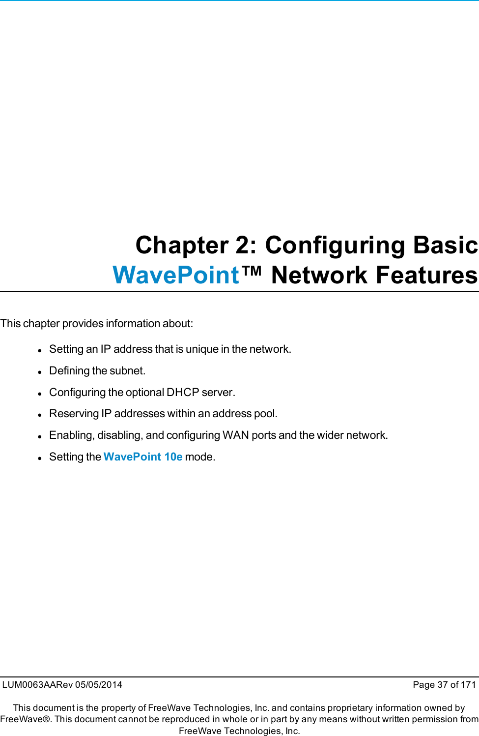 Chapter 2: Configuring BasicWavePoint™ Network FeaturesThis chapter provides information about:lSetting an IP address that is unique in the network.lDefining the subnet.lConfiguring the optional DHCP server.lReserving IP addresses within an address pool.lEnabling, disabling, and configuring WAN ports and the wider network.lSetting the WavePoint 10e mode.LUM0063AARev 05/05/2014 Page 37 of 171This document is the property of FreeWave Technologies, Inc. and contains proprietary information owned byFreeWave®. This document cannot be reproduced in whole or in part by any means without written permission fromFreeWave Technologies, Inc.