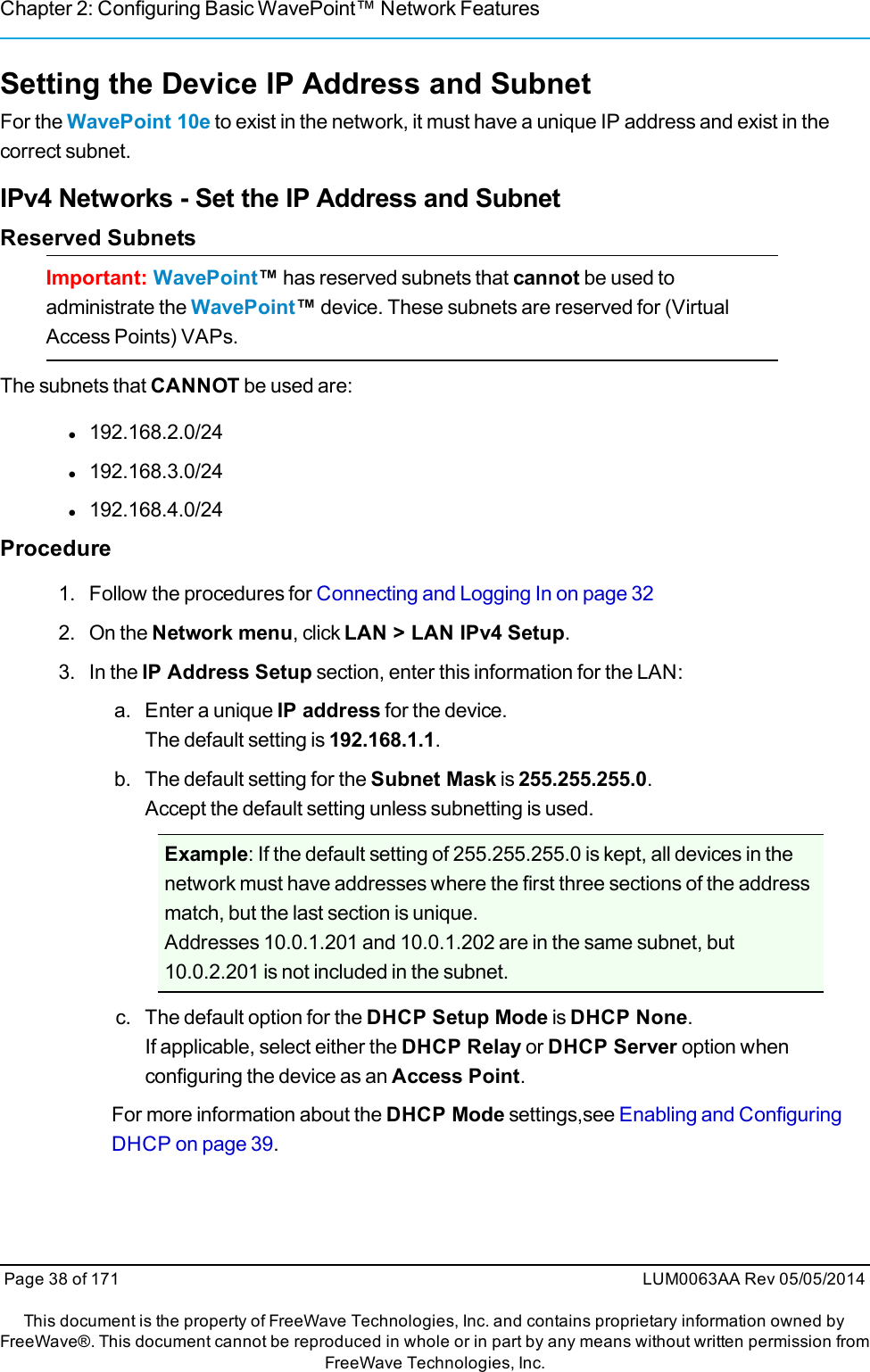 Chapter 2: Configuring Basic WavePoint™ Network FeaturesSetting the Device IP Address and SubnetFor the WavePoint 10e to exist in the network, it must have a unique IP address and exist in thecorrect subnet.IPv4 Networks - Set the IP Address and SubnetReserved SubnetsImportant: WavePoint™has reserved subnets that cannot be used toadministrate the WavePoint™device. These subnets are reserved for (VirtualAccess Points) VAPs.The subnets that CANNOT be used are:l192.168.2.0/24l192.168.3.0/24l192.168.4.0/24Procedure1. Follow the procedures for Connecting and Logging In on page 322. On the Network menu, click LAN &gt; LAN IPv4 Setup.3. In the IP Address Setup section, enter this information for the LAN:a. Enter a unique IP address for the device.The default setting is 192.168.1.1.b. The default setting for the Subnet Mask is 255.255.255.0.Accept the default setting unless subnetting is used.Example: If the default setting of 255.255.255.0 is kept, all devices in thenetwork must have addresses where the first three sections of the addressmatch, but the last section is unique.Addresses 10.0.1.201 and 10.0.1.202 are in the same subnet, but10.0.2.201 is not included in the subnet.c. The default option for the DHCP Setup Mode is DHCP None.If applicable, select either the DHCP Relay or DHCP Server option whenconfiguring the device as an Access Point.For more information about the DHCP Mode settings,see Enabling and ConfiguringDHCP on page 39.Page 38 of 171 LUM0063AA Rev 05/05/2014This document is the property of FreeWave Technologies, Inc. and contains proprietary information owned byFreeWave®. This document cannot be reproduced in whole or in part by any means without written permission fromFreeWave Technologies, Inc.