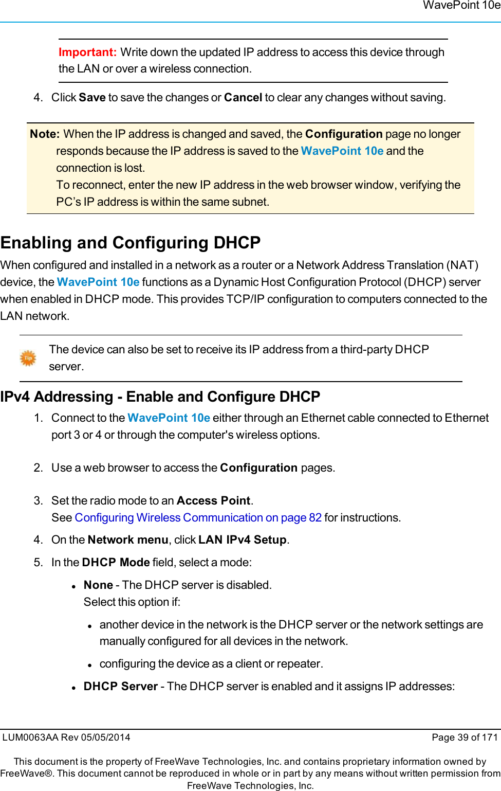 WavePoint 10eImportant: Write down the updated IP address to access this device throughthe LAN or over a wireless connection.4. Click Save to save the changes or Cancel to clear any changes without saving.Note: When the IP address is changed and saved, the Configuration page no longerresponds because the IP address is saved to the WavePoint 10e and theconnection is lost.To reconnect, enter the new IP address in the web browser window, verifying thePC’s IP address is within the same subnet.Enabling and Configuring DHCPWhen configured and installed in a network as a router or a Network Address Translation (NAT)device, the WavePoint 10e functions as a Dynamic Host Configuration Protocol (DHCP) serverwhen enabled in DHCP mode. This provides TCP/IP configuration to computers connected to theLAN network.The device can also be set to receive its IP address from a third-party DHCPserver.IPv4 Addressing - Enable and Configure DHCP1. Connect to the WavePoint 10e either through an Ethernet cable connected to Ethernetport 3 or 4 or through the computer&apos;s wireless options.2. Use a web browser to access the Configuration pages.3. Set the radio mode to an Access Point.See Configuring Wireless Communication on page 82 for instructions.4. On the Network menu, click LAN IPv4 Setup.5. In the DHCP Mode field, select a mode:lNone - The DHCP server is disabled.Select this option if:lanother device in the network is the DHCP server or the network settings aremanually configured for all devices in the network.lconfiguring the device as a client or repeater.lDHCP Server - The DHCP server is enabled and it assigns IP addresses:LUM0063AA Rev 05/05/2014 Page 39 of 171This document is the property of FreeWave Technologies, Inc. and contains proprietary information owned byFreeWave®. This document cannot be reproduced in whole or in part by any means without written permission fromFreeWave Technologies, Inc.