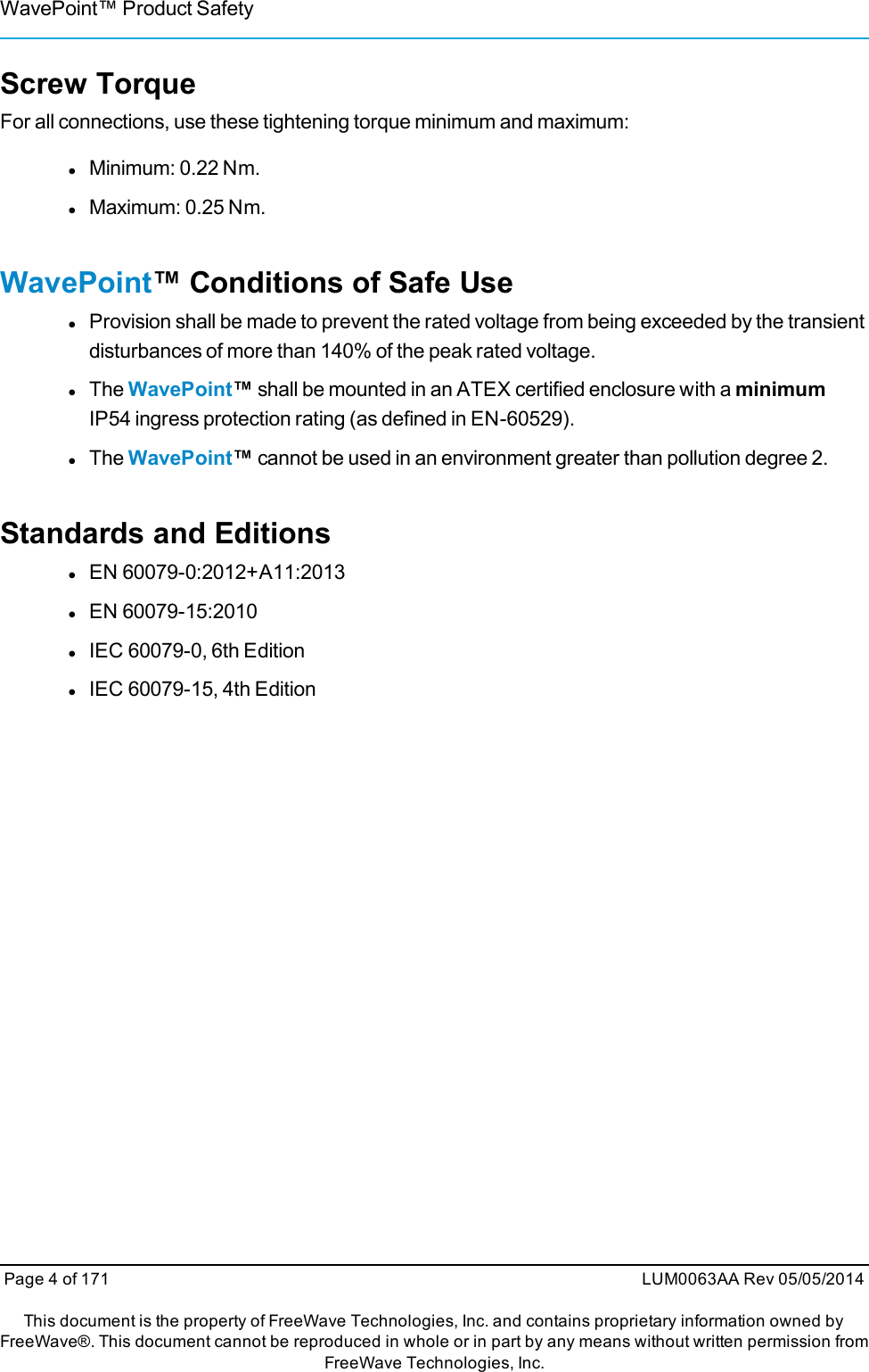 WavePoint™ Product SafetyScrew TorqueFor all connections, use these tightening torque minimum and maximum:lMinimum: 0.22 Nm.lMaximum: 0.25 Nm.WavePoint™ Conditions of Safe UselProvision shall be made to prevent the rated voltage from being exceeded by the transientdisturbances of more than 140% of the peak rated voltage.lThe WavePoint™shall be mounted in an ATEX certified enclosure with a minimumIP54 ingress protection rating (as defined in EN-60529).lThe WavePoint™cannot be used in an environment greater than pollution degree 2.Standards and EditionslEN 60079-0:2012+A11:2013lEN 60079-15:2010lIEC 60079-0, 6th EditionlIEC 60079-15, 4th EditionPage 4 of 171 LUM0063AA Rev 05/05/2014This document is the property of FreeWave Technologies, Inc. and contains proprietary information owned byFreeWave®. This document cannot be reproduced in whole or in part by any means without written permission fromFreeWave Technologies, Inc.