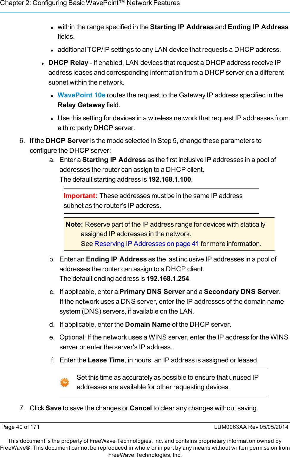 Chapter 2: Configuring Basic WavePoint™ Network Featureslwithin the range specified in the Starting IP Address and Ending IP Addressfields.ladditional TCP/IP settings to any LAN device that requests a DHCP address.lDHCP Relay - If enabled, LAN devices that request a DHCP address receive IPaddress leases and corresponding information from a DHCP server on a differentsubnet within the network.lWavePoint 10e routes the request to the Gateway IP address specified in theRelay Gateway field.lUse this setting for devices in a wireless network that request IP addresses froma third party DHCP server.6. If the DHCP Server is the mode selected in Step 5, change these parameters toconfigure the DHCP server:a. Enter a Starting IP Address as the first inclusive IP addresses in a pool ofaddresses the router can assign to a DHCP client.The default starting address is 192.168.1.100.Important: These addresses must be in the same IP addresssubnet as the router’s IP address.Note: Reserve part of the IP address range for devices with staticallyassigned IP addresses in the network.See Reserving IP Addresses on page 41 for more information.b. Enter an Ending IP Address as the last inclusive IP addresses in a pool ofaddresses the router can assign to a DHCP client.The default ending address is 192.168.1.254.c. If applicable, enter a Primary DNS Server and a Secondary DNS Server.If the network uses a DNS server, enter the IP addresses of the domain namesystem (DNS) servers, if available on the LAN.d. If applicable, enter the Domain Name of the DHCP server.e. Optional: If the network uses a WINS server, enter the IP address for the WINSserver or enter the server&apos;s IP address.f. Enter the Lease Time, in hours, an IP address is assigned or leased.Set this time as accurately as possible to ensure that unused IPaddresses are available for other requesting devices.7. Click Save to save the changes or Cancel to clear any changes without saving.Page 40 of 171 LUM0063AA Rev 05/05/2014This document is the property of FreeWave Technologies, Inc. and contains proprietary information owned byFreeWave®. This document cannot be reproduced in whole or in part by any means without written permission fromFreeWave Technologies, Inc.