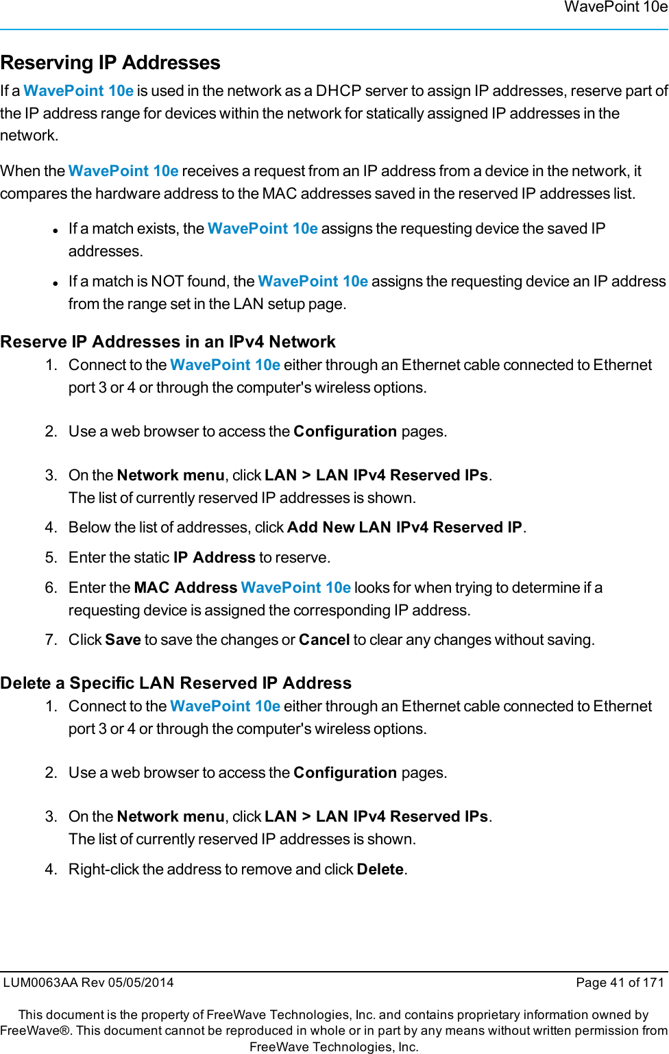 WavePoint 10eReserving IP AddressesIf a WavePoint 10e is used in the network as a DHCP server to assign IP addresses, reserve part ofthe IP address range for devices within the network for statically assigned IP addresses in thenetwork.When the WavePoint 10e receives a request from an IP address from a device in the network, itcompares the hardware address to the MAC addresses saved in the reserved IP addresses list.lIf a match exists, the WavePoint 10e assigns the requesting device the saved IPaddresses.lIf a match is NOT found, the WavePoint 10e assigns the requesting device an IP addressfrom the range set in the LAN setup page.Reserve IP Addresses in an IPv4 Network1. Connect to the WavePoint 10e either through an Ethernet cable connected to Ethernetport 3 or 4 or through the computer&apos;s wireless options.2. Use a web browser to access the Configuration pages.3. On the Network menu, click LAN &gt; LAN IPv4 Reserved IPs.The list of currently reserved IP addresses is shown.4. Below the list of addresses, click Add New LAN IPv4 Reserved IP.5. Enter the static IP Address to reserve.6. Enter the MAC Address WavePoint 10e looks for when trying to determine if arequesting device is assigned the corresponding IP address.7. Click Save to save the changes or Cancel to clear any changes without saving.Delete a Specific LAN Reserved IP Address1. Connect to the WavePoint 10e either through an Ethernet cable connected to Ethernetport 3 or 4 or through the computer&apos;s wireless options.2. Use a web browser to access the Configuration pages.3. On the Network menu, click LAN &gt; LAN IPv4 Reserved IPs.The list of currently reserved IP addresses is shown.4. Right-click the address to remove and click Delete.LUM0063AA Rev 05/05/2014 Page 41 of 171This document is the property of FreeWave Technologies, Inc. and contains proprietary information owned byFreeWave®. This document cannot be reproduced in whole or in part by any means without written permission fromFreeWave Technologies, Inc.