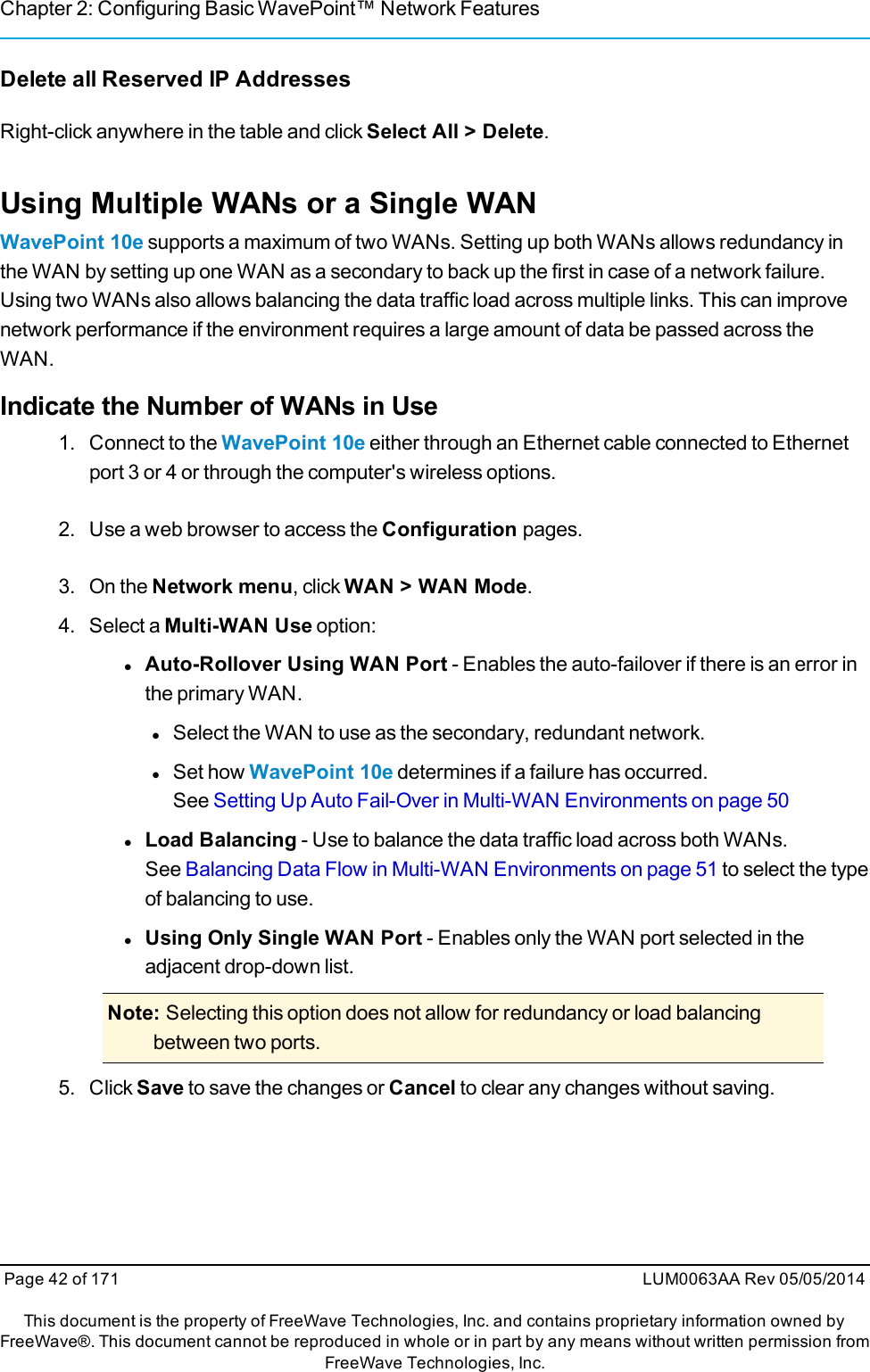 Chapter 2: Configuring Basic WavePoint™ Network FeaturesDelete all Reserved IP AddressesRight-click anywhere in the table and click Select All &gt; Delete.Using Multiple WANs or a Single WANWavePoint 10e supports a maximum of two WANs. Setting up both WANs allows redundancy inthe WAN by setting up one WAN as a secondary to back up the first in case of a network failure.Using two WANs also allows balancing the data traffic load across multiple links. This can improvenetwork performance if the environment requires a large amount of data be passed across theWAN.Indicate the Number of WANs in Use1. Connect to the WavePoint 10e either through an Ethernet cable connected to Ethernetport 3 or 4 or through the computer&apos;s wireless options.2. Use a web browser to access the Configuration pages.3. On the Network menu, click WAN &gt; WAN Mode.4. Select a Multi-WAN Use option:lAuto-Rollover Using WAN Port - Enables the auto-failover if there is an error inthe primary WAN.lSelect the WAN to use as the secondary, redundant network.lSet how WavePoint 10e determines if a failure has occurred.See Setting Up Auto Fail-Over in Multi-WAN Environments on page 50lLoad Balancing - Use to balance the data traffic load across both WANs.See Balancing Data Flow in Multi-WAN Environments on page 51 to select the typeof balancing to use.lUsing Only Single WAN Port - Enables only the WAN port selected in theadjacent drop-down list.Note: Selecting this option does not allow for redundancy or load balancingbetween two ports.5. Click Save to save the changes or Cancel to clear any changes without saving.Page 42 of 171 LUM0063AA Rev 05/05/2014This document is the property of FreeWave Technologies, Inc. and contains proprietary information owned byFreeWave®. This document cannot be reproduced in whole or in part by any means without written permission fromFreeWave Technologies, Inc.