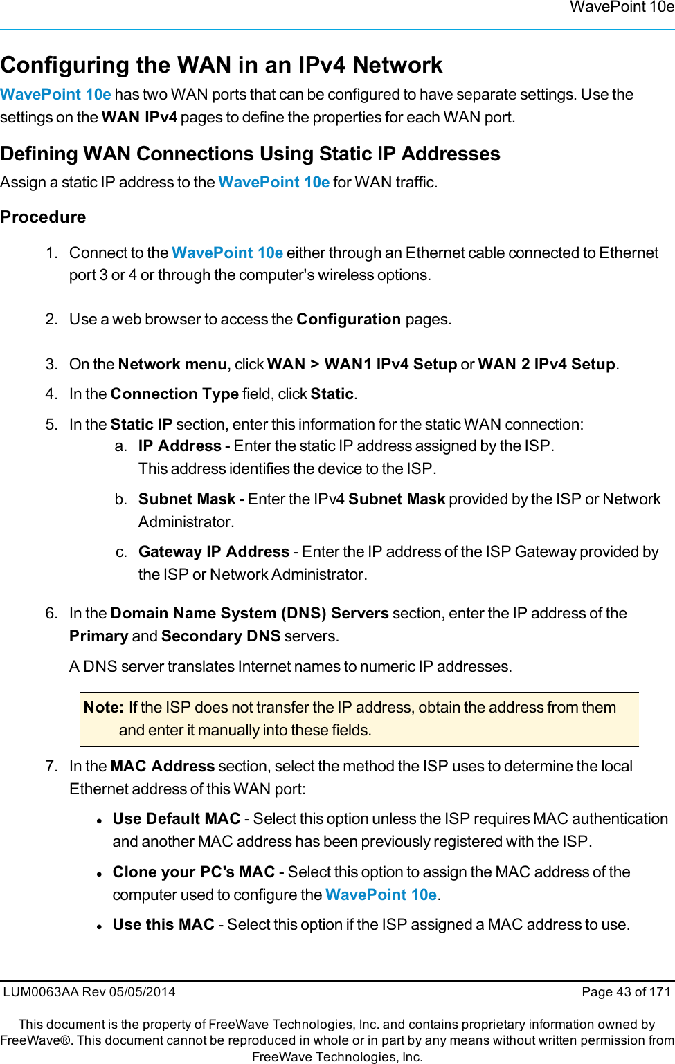 WavePoint 10eConfiguring the WAN in an IPv4 NetworkWavePoint 10e has two WAN ports that can be configured to have separate settings. Use thesettings on the WAN IPv4 pages to define the properties for each WAN port.Defining WAN Connections Using Static IP AddressesAssign a static IP address to the WavePoint 10e for WAN traffic.Procedure1. Connect to the WavePoint 10e either through an Ethernet cable connected to Ethernetport 3 or 4 or through the computer&apos;s wireless options.2. Use a web browser to access the Configuration pages.3. On the Network menu, click WAN &gt; WAN1 IPv4 Setup or WAN 2 IPv4 Setup.4. In the Connection Type field, click Static.5. In the Static IP section, enter this information for the static WAN connection:a. IP Address - Enter the static IP address assigned by the ISP.This address identifies the device to the ISP.b. Subnet Mask - Enter the IPv4 Subnet Mask provided by the ISP or NetworkAdministrator.c. Gateway IP Address - Enter the IP address of the ISP Gateway provided bythe ISP or Network Administrator.6. In the Domain Name System (DNS) Servers section, enter the IP address of thePrimary and Secondary DNS servers.A DNS server translates Internet names to numeric IP addresses.Note: If the ISP does not transfer the IP address, obtain the address from themand enter it manually into these fields.7. In the MAC Address section, select the method the ISP uses to determine the localEthernet address of this WAN port:lUse Default MAC - Select this option unless the ISP requires MAC authenticationand another MAC address has been previously registered with the ISP.lClone your PC&apos;s MAC - Select this option to assign the MAC address of thecomputer used to configure the WavePoint 10e.lUse this MAC - Select this option if the ISP assigned a MAC address to use.LUM0063AA Rev 05/05/2014 Page 43 of 171This document is the property of FreeWave Technologies, Inc. and contains proprietary information owned byFreeWave®. This document cannot be reproduced in whole or in part by any means without written permission fromFreeWave Technologies, Inc.