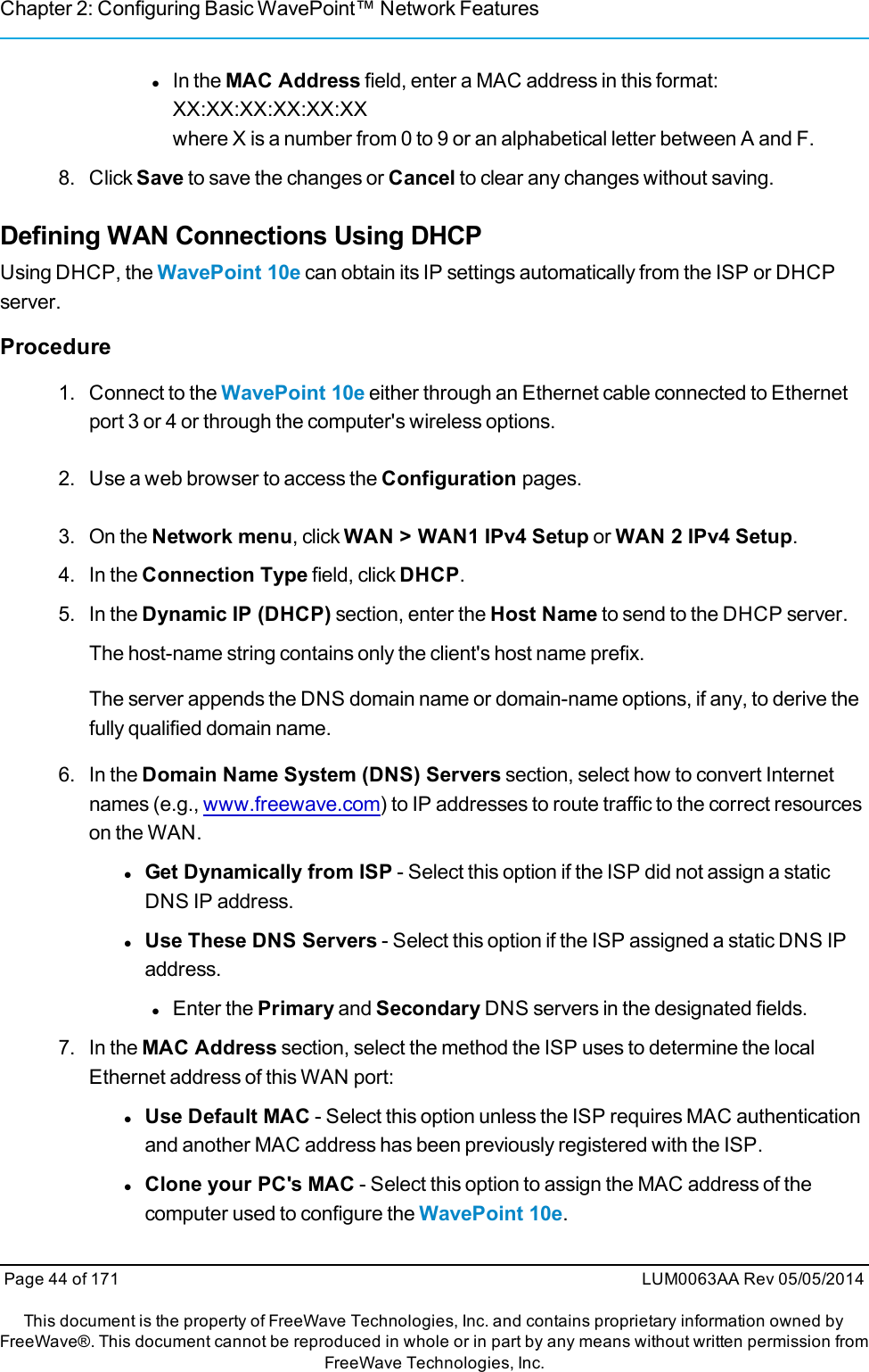 Chapter 2: Configuring Basic WavePoint™ Network FeatureslIn the MAC Address field, enter a MAC address in this format:XX:XX:XX:XX:XX:XXwhere X is a number from 0 to 9 or an alphabetical letter between A and F.8. Click Save to save the changes or Cancel to clear any changes without saving.Defining WAN Connections Using DHCPUsing DHCP, the WavePoint 10e can obtain its IP settings automatically from the ISP or DHCPserver.Procedure1. Connect to the WavePoint 10e either through an Ethernet cable connected to Ethernetport 3 or 4 or through the computer&apos;s wireless options.2. Use a web browser to access the Configuration pages.3. On the Network menu, click WAN &gt; WAN1 IPv4 Setup or WAN 2 IPv4 Setup.4. In the Connection Type field, click DHCP.5. In the Dynamic IP (DHCP) section, enter the Host Name to send to the DHCP server.The host-name string contains only the client&apos;s host name prefix.The server appends the DNS domain name or domain-name options, if any, to derive thefully qualified domain name.6. In the Domain Name System (DNS) Servers section, select how to convert Internetnames (e.g., www.freewave.com) to IP addresses to route traffic to the correct resourceson the WAN.lGet Dynamically from ISP - Select this option if the ISP did not assign a staticDNS IP address.lUse These DNS Servers - Select this option if the ISP assigned a static DNS IPaddress.lEnter the Primary and Secondary DNS servers in the designated fields.7. In the MAC Address section, select the method the ISP uses to determine the localEthernet address of this WAN port:lUse Default MAC - Select this option unless the ISP requires MAC authenticationand another MAC address has been previously registered with the ISP.lClone your PC&apos;s MAC - Select this option to assign the MAC address of thecomputer used to configure the WavePoint 10e.Page 44 of 171 LUM0063AA Rev 05/05/2014This document is the property of FreeWave Technologies, Inc. and contains proprietary information owned byFreeWave®. This document cannot be reproduced in whole or in part by any means without written permission fromFreeWave Technologies, Inc.