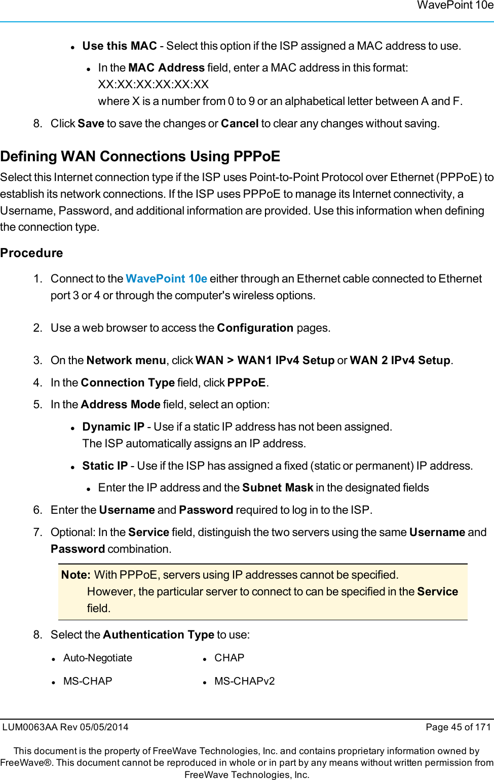 WavePoint 10elUse this MAC - Select this option if the ISP assigned a MAC address to use.lIn the MAC Address field, enter a MAC address in this format:XX:XX:XX:XX:XX:XXwhere X is a number from 0 to 9 or an alphabetical letter between A and F.8. Click Save to save the changes or Cancel to clear any changes without saving.Defining WAN Connections Using PPPoESelect this Internet connection type if the ISP uses Point-to-Point Protocol over Ethernet (PPPoE) toestablish its network connections. If the ISP uses PPPoE to manage its Internet connectivity, aUsername, Password, and additional information are provided. Use this information when definingthe connection type.Procedure1. Connect to the WavePoint 10e either through an Ethernet cable connected to Ethernetport 3 or 4 or through the computer&apos;s wireless options.2. Use a web browser to access the Configuration pages.3. On the Network menu, click WAN &gt; WAN1 IPv4 Setup or WAN 2 IPv4 Setup.4. In the Connection Type field, click PPPoE.5. In the Address Mode field, select an option:lDynamic IP - Use if a static IP address has not been assigned.The ISP automatically assigns an IP address.lStatic IP - Use if the ISP has assigned a fixed (static or permanent) IP address.lEnter the IP address and the Subnet Mask in the designated fields6. Enter the Username and Password required to log in to the ISP.7. Optional: In the Service field, distinguish the two servers using the same Username andPassword combination.Note: With PPPoE, servers using IP addresses cannot be specified.However, the particular server to connect to can be specified in the Servicefield.8. Select the Authentication Type to use:lAuto-Negotiate lCHAPlMS-CHAP lMS-CHAPv2LUM0063AA Rev 05/05/2014 Page 45 of 171This document is the property of FreeWave Technologies, Inc. and contains proprietary information owned byFreeWave®. This document cannot be reproduced in whole or in part by any means without written permission fromFreeWave Technologies, Inc.