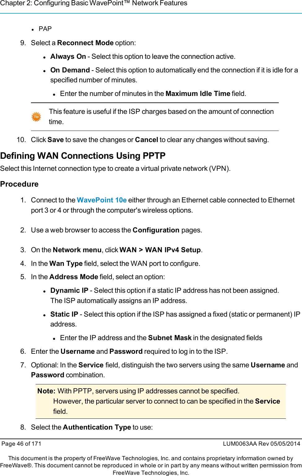 Chapter 2: Configuring Basic WavePoint™ Network FeatureslPAP9. Select a Reconnect Mode option:lAlways On - Select this option to leave the connection active.lOn Demand - Select this option to automatically end the connection if it is idle for aspecified number of minutes.lEnter the number of minutes in the Maximum Idle Time field.This feature is useful if the ISP charges based on the amount of connectiontime.10. Click Save to save the changes or Cancel to clear any changes without saving.Defining WAN Connections Using PPTPSelect this Internet connection type to create a virtual private network (VPN).Procedure1. Connect to the WavePoint 10e either through an Ethernet cable connected to Ethernetport 3 or 4 or through the computer&apos;s wireless options.2. Use a web browser to access the Configuration pages.3. On the Network menu, click WAN &gt; WAN IPv4 Setup.4. In the Wan Type field, select the WAN port to configure.5. In the Address Mode field, select an option:lDynamic IP - Select this option if a static IP address has not been assigned.The ISP automatically assigns an IP address.lStatic IP - Select this option if the ISP has assigned a fixed (static or permanent) IPaddress.lEnter the IP address and the Subnet Mask in the designated fields6. Enter the Username and Password required to log in to the ISP.7. Optional: In the Service field, distinguish the two servers using the same Username andPassword combination.Note: With PPTP, servers using IP addresses cannot be specified.However, the particular server to connect to can be specified in the Servicefield.8. Select the Authentication Type to use:Page 46 of 171 LUM0063AA Rev 05/05/2014This document is the property of FreeWave Technologies, Inc. and contains proprietary information owned byFreeWave®. This document cannot be reproduced in whole or in part by any means without written permission fromFreeWave Technologies, Inc.