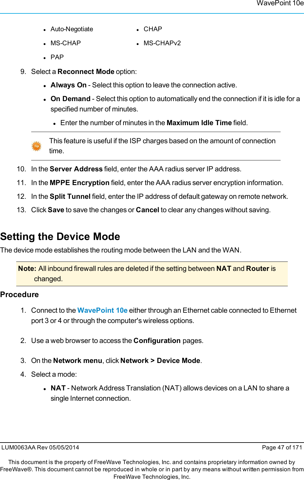 WavePoint 10elAuto-Negotiate lCHAPlMS-CHAP lMS-CHAPv2lPAP9. Select a Reconnect Mode option:lAlways On - Select this option to leave the connection active.lOn Demand - Select this option to automatically end the connection if it is idle for aspecified number of minutes.lEnter the number of minutes in the Maximum Idle Time field.This feature is useful if the ISP charges based on the amount of connectiontime.10. In the Server Address field, enter the AAA radius server IP address.11. In the MPPE Encryption field, enter the AAA radius server encryption information.12. In the Split Tunnel field, enter the IP address of default gateway on remote network.13. Click Save to save the changes or Cancel to clear any changes without saving.Setting the Device ModeThe device mode establishes the routing mode between the LAN and the WAN.Note: All inbound firewall rules are deleted if the setting between NAT and Router ischanged.Procedure1. Connect to the WavePoint 10e either through an Ethernet cable connected to Ethernetport 3 or 4 or through the computer&apos;s wireless options.2. Use a web browser to access the Configuration pages.3. On the Network menu, click Network &gt; Device Mode.4. Select a mode:lNAT - Network Address Translation (NAT) allows devices on a LAN to share asingle Internet connection.LUM0063AA Rev 05/05/2014 Page 47 of 171This document is the property of FreeWave Technologies, Inc. and contains proprietary information owned byFreeWave®. This document cannot be reproduced in whole or in part by any means without written permission fromFreeWave Technologies, Inc.