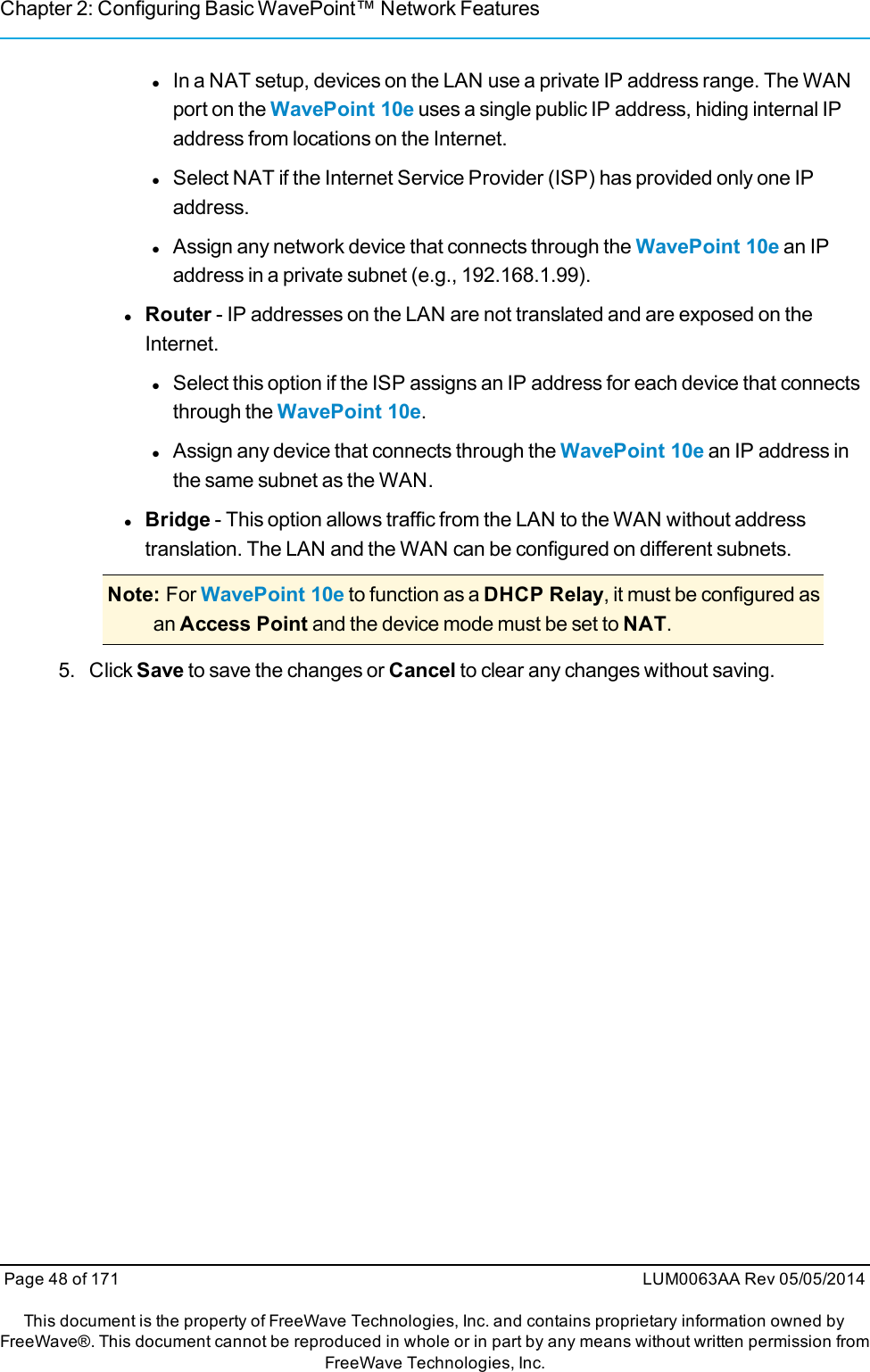 Chapter 2: Configuring Basic WavePoint™ Network FeatureslIn a NAT setup, devices on the LAN use a private IP address range. The WANport on the WavePoint 10e uses a single public IP address, hiding internal IPaddress from locations on the Internet.lSelect NAT if the Internet Service Provider (ISP) has provided only one IPaddress.lAssign any network device that connects through the WavePoint 10e an IPaddress in a private subnet (e.g., 192.168.1.99).lRouter - IP addresses on the LAN are not translated and are exposed on theInternet.lSelect this option if the ISP assigns an IP address for each device that connectsthrough the WavePoint 10e.lAssign any device that connects through the WavePoint 10e an IP address inthe same subnet as the WAN.lBridge - This option allows traffic from the LAN to the WAN without addresstranslation. The LAN and the WAN can be configured on different subnets.Note: For WavePoint 10e to function as a DHCP Relay, it must be configured asan Access Point and the device mode must be set to NAT.5. Click Save to save the changes or Cancel to clear any changes without saving.Page 48 of 171 LUM0063AA Rev 05/05/2014This document is the property of FreeWave Technologies, Inc. and contains proprietary information owned byFreeWave®. This document cannot be reproduced in whole or in part by any means without written permission fromFreeWave Technologies, Inc.