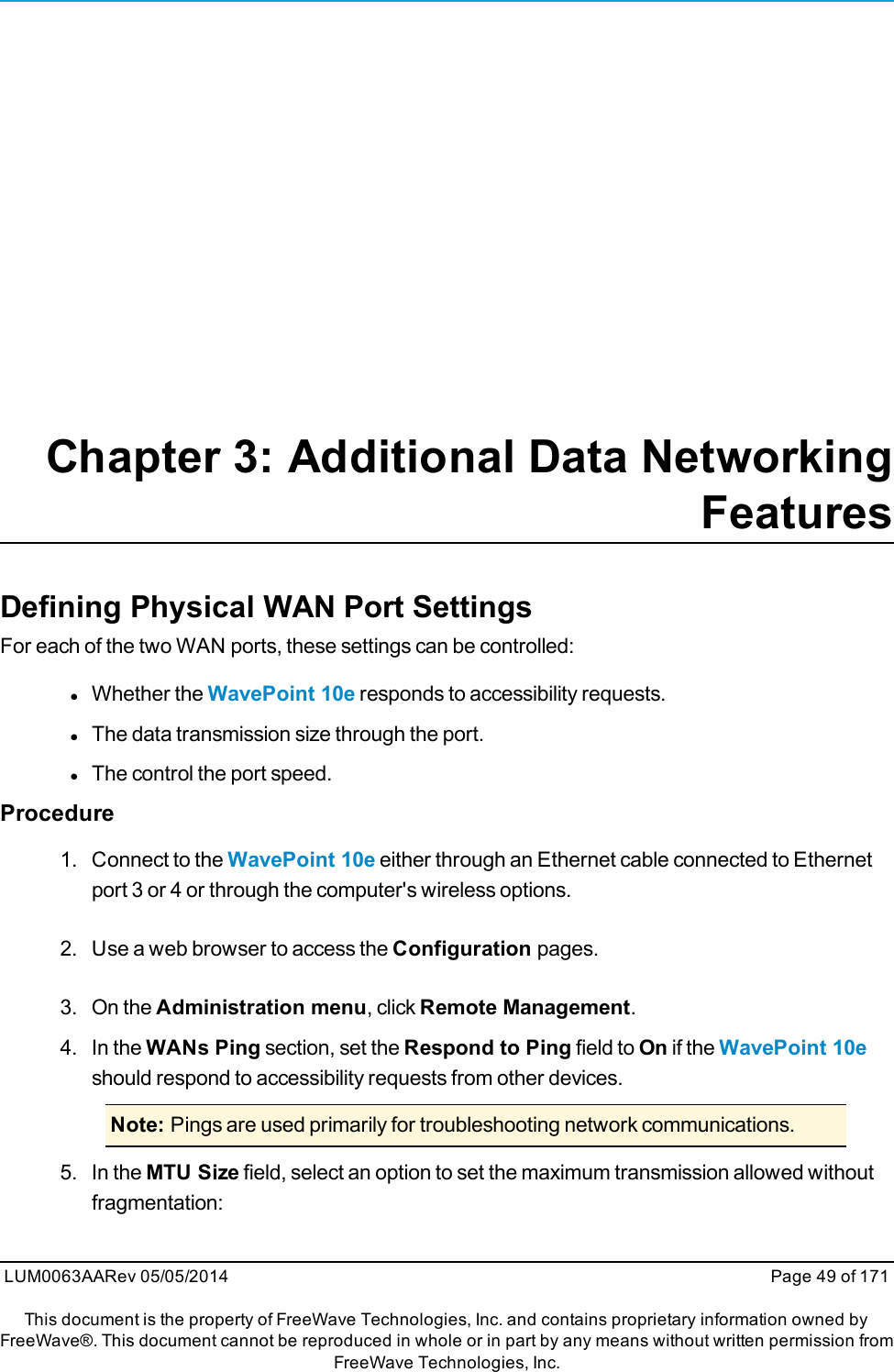 Chapter 3: Additional Data NetworkingFeaturesDefining Physical WAN Port SettingsFor each of the two WAN ports, these settings can be controlled:lWhether the WavePoint 10e responds to accessibility requests.lThe data transmission size through the port.lThe control the port speed.Procedure1. Connect to the WavePoint 10e either through an Ethernet cable connected to Ethernetport 3 or 4 or through the computer&apos;s wireless options.2. Use a web browser to access the Configuration pages.3. On the Administration menu, click Remote Management.4. In the WANs Ping section, set the Respond to Ping field to On if the WavePoint 10eshould respond to accessibility requests from other devices.Note: Pings are used primarily for troubleshooting network communications.5. In the MTU Size field, select an option to set the maximum transmission allowed withoutfragmentation:LUM0063AARev 05/05/2014 Page 49 of 171This document is the property of FreeWave Technologies, Inc. and contains proprietary information owned byFreeWave®. This document cannot be reproduced in whole or in part by any means without written permission fromFreeWave Technologies, Inc.