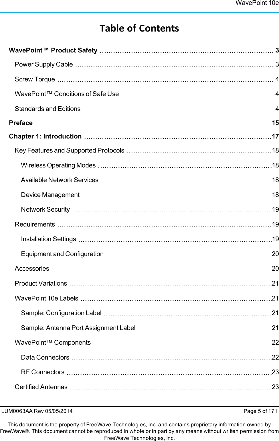 WavePoint 10eTable of ContentsWavePoint™ Product Safety 3Power Supply Cable 3Screw Torque 4WavePoint™ Conditions of Safe Use 4Standards and Editions 4Preface 15Chapter 1: Introduction 17Key Features and Supported Protocols 18Wireless Operating Modes 18Available Network Services 18Device Management 18Network Security 19Requirements 19Installation Settings 19Equipment and Configuration 20Accessories 20Product Variations 21WavePoint 10e Labels 21Sample: Configuration Label 21Sample: Antenna Port Assignment Label 21WavePoint™ Components 22Data Connectors 22RF Connectors 23Certified Antennas 23LUM0063AA Rev 05/05/2014 Page 5 of 171This document is the property of FreeWave Technologies, Inc. and contains proprietary information owned byFreeWave®. This document cannot be reproduced in whole or in part by any means without written permission fromFreeWave Technologies, Inc.