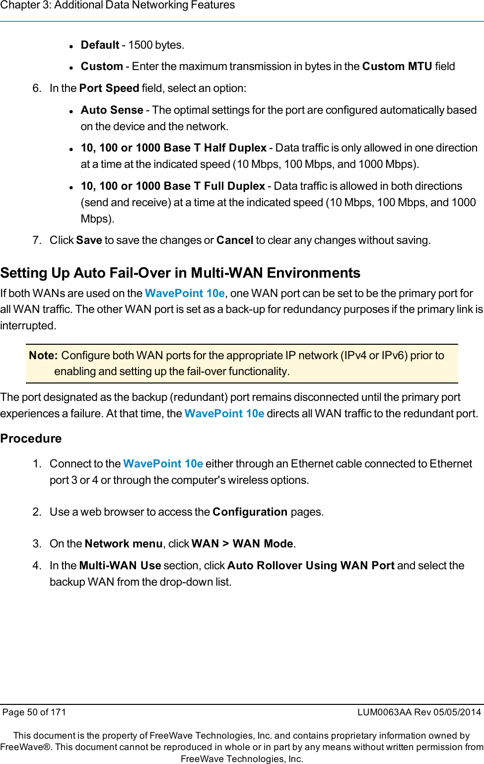 Chapter 3: Additional Data Networking FeatureslDefault - 1500 bytes.lCustom - Enter the maximum transmission in bytes in the Custom MTU field6. In the Port Speed field, select an option:lAuto Sense - The optimal settings for the port are configured automatically basedon the device and the network.l10, 100 or 1000 Base T Half Duplex - Data traffic is only allowed in one directionat a time at the indicated speed (10 Mbps, 100 Mbps, and 1000 Mbps).l10, 100 or 1000 Base T Full Duplex - Data traffic is allowed in both directions(send and receive) at a time at the indicated speed (10 Mbps, 100 Mbps, and 1000Mbps).7. Click Save to save the changes or Cancel to clear any changes without saving.Setting Up Auto Fail-Over in Multi-WAN EnvironmentsIf both WANs are used on the WavePoint 10e, one WAN port can be set to be the primary port forall WAN traffic. The other WAN port is set as a back-up for redundancy purposes if the primary link isinterrupted.Note: Configure both WAN ports for the appropriate IP network (IPv4 or IPv6) prior toenabling and setting up the fail-over functionality.The port designated as the backup (redundant) port remains disconnected until the primary portexperiences a failure. At that time, the WavePoint 10e directs all WAN traffic to the redundant port.Procedure1. Connect to the WavePoint 10e either through an Ethernet cable connected to Ethernetport 3 or 4 or through the computer&apos;s wireless options.2. Use a web browser to access the Configuration pages.3. On the Network menu, click WAN &gt; WAN Mode.4. In the Multi-WAN Use section, click Auto Rollover Using WAN Port and select thebackup WAN from the drop-down list.Page 50 of 171 LUM0063AA Rev 05/05/2014This document is the property of FreeWave Technologies, Inc. and contains proprietary information owned byFreeWave®. This document cannot be reproduced in whole or in part by any means without written permission fromFreeWave Technologies, Inc.