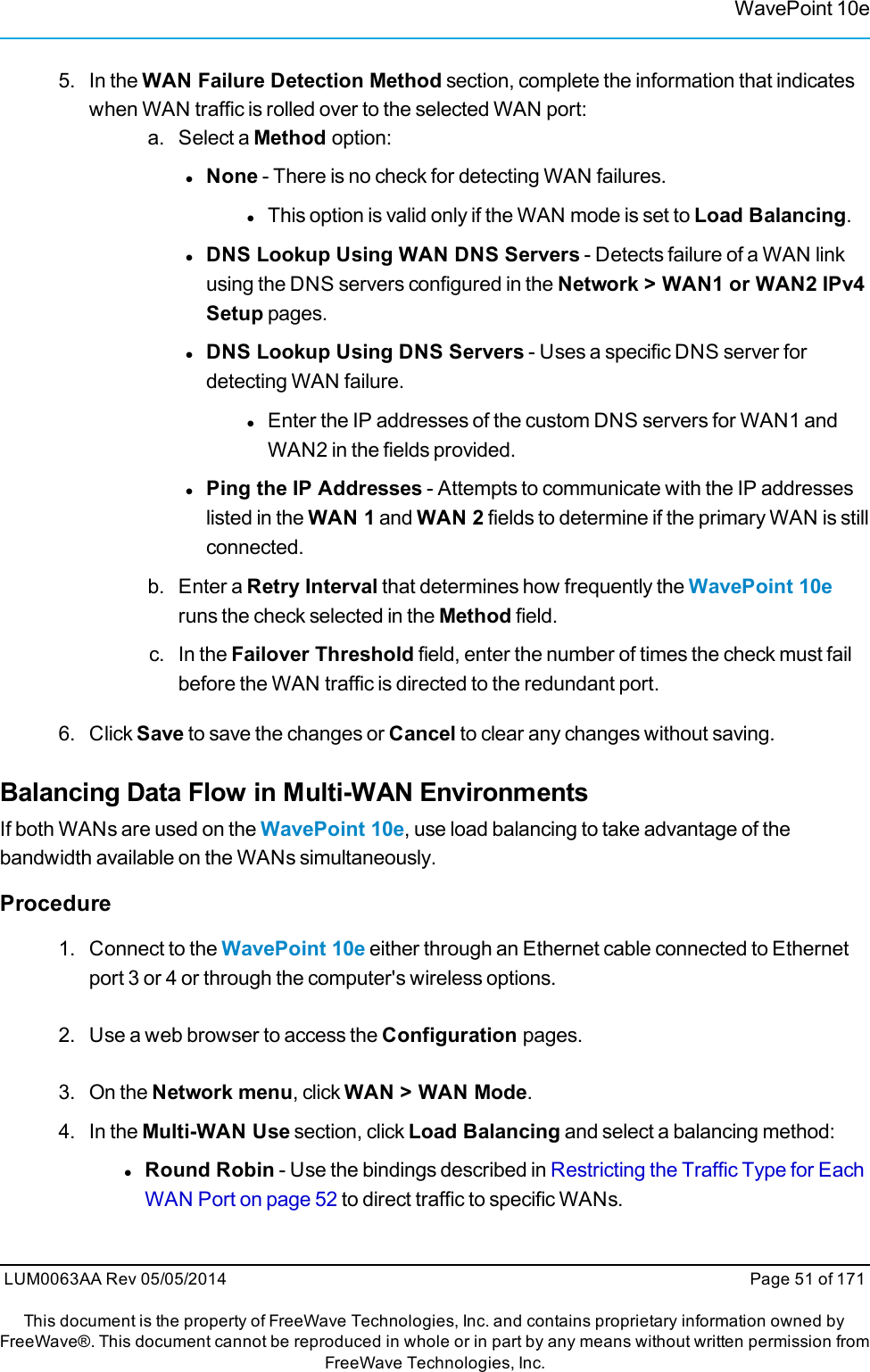 WavePoint 10e5. In the WAN Failure Detection Method section, complete the information that indicateswhen WAN traffic is rolled over to the selected WAN port:a. Select a Method option:lNone - There is no check for detecting WAN failures.lThis option is valid only if the WAN mode is set to Load Balancing.lDNS Lookup Using WAN DNS Servers - Detects failure of a WAN linkusing the DNS servers configured in the Network &gt; WAN1 or WAN2 IPv4Setup pages.lDNS Lookup Using DNS Servers - Uses a specific DNS server fordetecting WAN failure.lEnter the IP addresses of the custom DNS servers for WAN1 andWAN2 in the fields provided.lPing the IP Addresses - Attempts to communicate with the IP addresseslisted in the WAN 1 and WAN 2 fields to determine if the primary WAN is stillconnected.b. Enter a Retry Interval that determines how frequently the WavePoint 10eruns the check selected in the Method field.c. In the Failover Threshold field, enter the number of times the check must failbefore the WAN traffic is directed to the redundant port.6. Click Save to save the changes or Cancel to clear any changes without saving.Balancing Data Flow in Multi-WAN EnvironmentsIf both WANs are used on the WavePoint 10e, use load balancing to take advantage of thebandwidth available on the WANs simultaneously.Procedure1. Connect to the WavePoint 10e either through an Ethernet cable connected to Ethernetport 3 or 4 or through the computer&apos;s wireless options.2. Use a web browser to access the Configuration pages.3. On the Network menu, click WAN &gt; WAN Mode.4. In the Multi-WAN Use section, click Load Balancing and select a balancing method:lRound Robin - Use the bindings described in Restricting the Traffic Type for EachWAN Port on page 52 to direct traffic to specific WANs.LUM0063AA Rev 05/05/2014 Page 51 of 171This document is the property of FreeWave Technologies, Inc. and contains proprietary information owned byFreeWave®. This document cannot be reproduced in whole or in part by any means without written permission fromFreeWave Technologies, Inc.