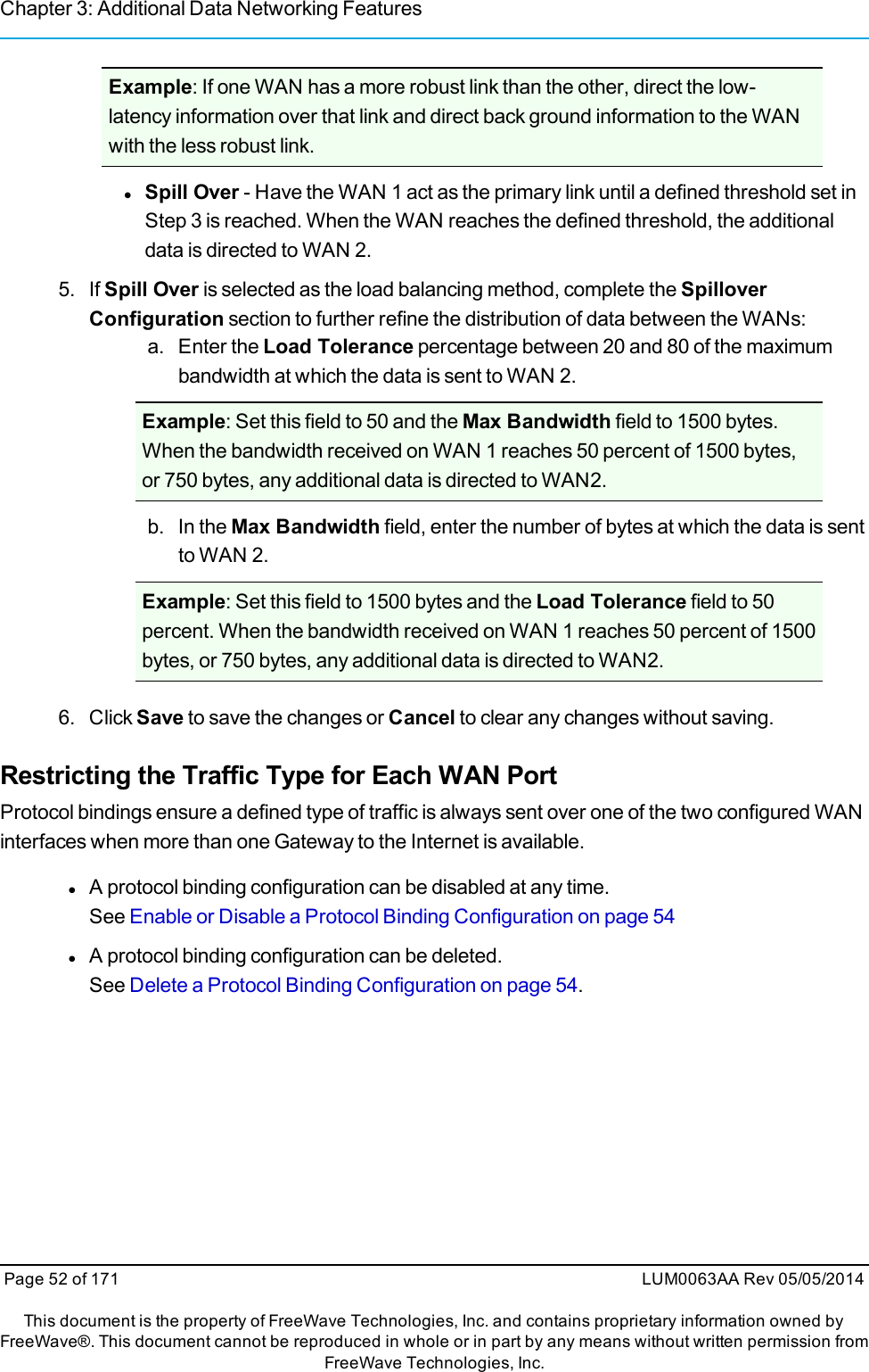 Chapter 3: Additional Data Networking FeaturesExample: If one WAN has a more robust link than the other, direct the low-latency information over that link and direct back ground information to the WANwith the less robust link.lSpill Over - Have the WAN 1 act as the primary link until a defined threshold set inStep 3 is reached. When the WAN reaches the defined threshold, the additionaldata is directed to WAN 2.5. If Spill Over is selected as the load balancing method, complete the SpilloverConfiguration section to further refine the distribution of data between the WANs:a. Enter the Load Tolerance percentage between 20 and 80 of the maximumbandwidth at which the data is sent to WAN 2.Example: Set this field to 50 and the Max Bandwidth field to 1500 bytes.When the bandwidth received on WAN 1 reaches 50 percent of 1500 bytes,or 750 bytes, any additional data is directed to WAN2.b. In the Max Bandwidth field, enter the number of bytes at which the data is sentto WAN 2.Example: Set this field to 1500 bytes and the Load Tolerance field to 50percent. When the bandwidth received on WAN 1 reaches 50 percent of 1500bytes, or 750 bytes, any additional data is directed to WAN2.6. Click Save to save the changes or Cancel to clear any changes without saving.Restricting the Traffic Type for Each WAN PortProtocol bindings ensure a defined type of traffic is always sent over one of the two configured WANinterfaces when more than one Gateway to the Internet is available.lA protocol binding configuration can be disabled at any time.See Enable or Disable a Protocol Binding Configuration on page 54lA protocol binding configuration can be deleted.See Delete a Protocol Binding Configuration on page 54.Page 52 of 171 LUM0063AA Rev 05/05/2014This document is the property of FreeWave Technologies, Inc. and contains proprietary information owned byFreeWave®. This document cannot be reproduced in whole or in part by any means without written permission fromFreeWave Technologies, Inc.