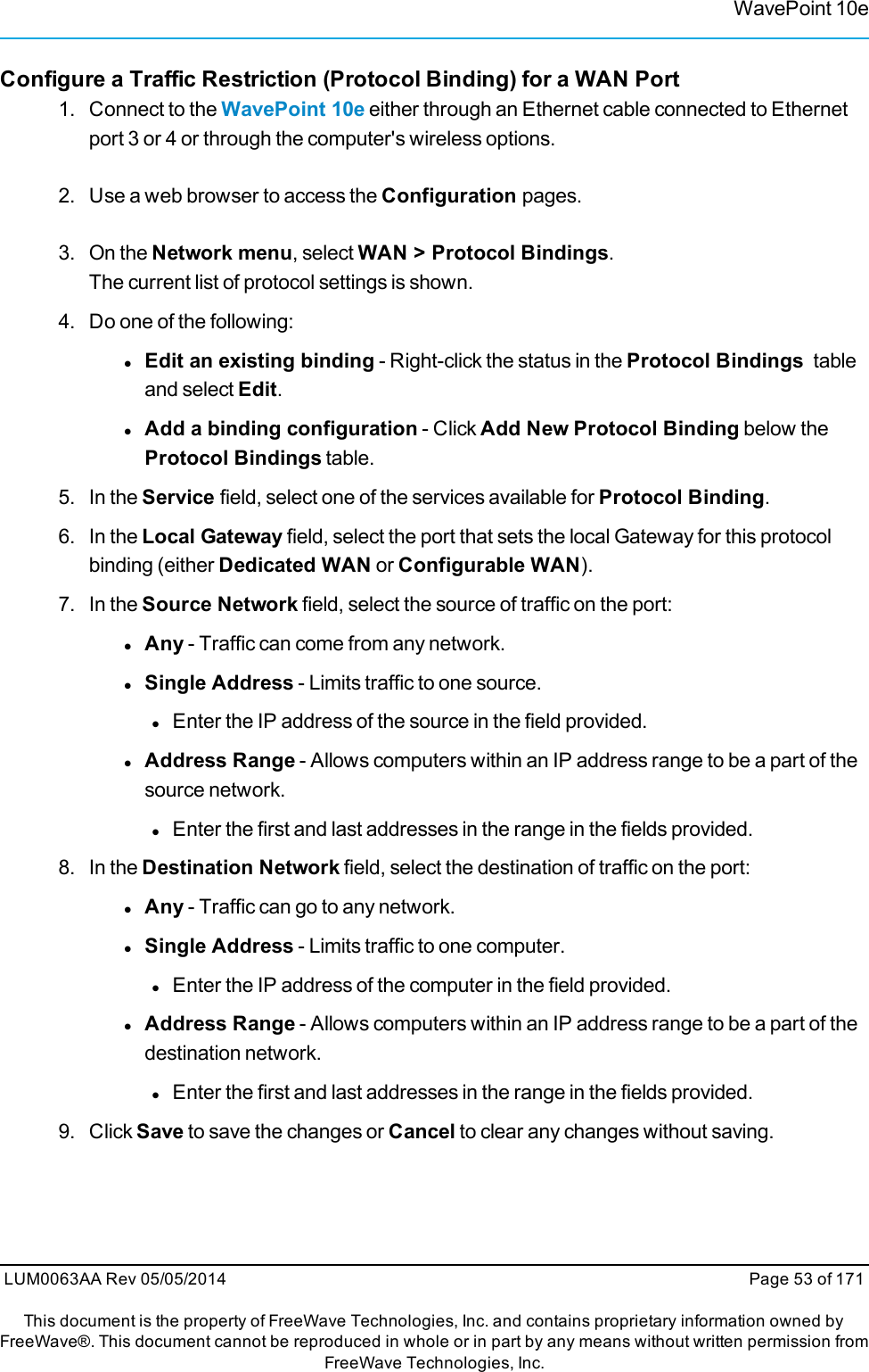 WavePoint 10eConfigure a Traffic Restriction (Protocol Binding) for a WAN Port1. Connect to the WavePoint 10e either through an Ethernet cable connected to Ethernetport 3 or 4 or through the computer&apos;s wireless options.2. Use a web browser to access the Configuration pages.3. On the Network menu, select WAN &gt; Protocol Bindings.The current list of protocol settings is shown.4. Do one of the following:lEdit an existing binding - Right-click the status in the Protocol Bindings tableand select Edit.lAdd a binding configuration - Click Add New Protocol Binding below theProtocol Bindings table.5. In the Service field, select one of the services available for Protocol Binding.6. In the Local Gateway field, select the port that sets the local Gateway for this protocolbinding (either Dedicated WAN or Configurable WAN).7. In the Source Network field, select the source of traffic on the port:lAny - Traffic can come from any network.lSingle Address - Limits traffic to one source.lEnter the IP address of the source in the field provided.lAddress Range - Allows computers within an IP address range to be a part of thesource network.lEnter the first and last addresses in the range in the fields provided.8. In the Destination Network field, select the destination of traffic on the port:lAny - Traffic can go to any network.lSingle Address - Limits traffic to one computer.lEnter the IP address of the computer in the field provided.lAddress Range - Allows computers within an IP address range to be a part of thedestination network.lEnter the first and last addresses in the range in the fields provided.9. Click Save to save the changes or Cancel to clear any changes without saving.LUM0063AA Rev 05/05/2014 Page 53 of 171This document is the property of FreeWave Technologies, Inc. and contains proprietary information owned byFreeWave®. This document cannot be reproduced in whole or in part by any means without written permission fromFreeWave Technologies, Inc.