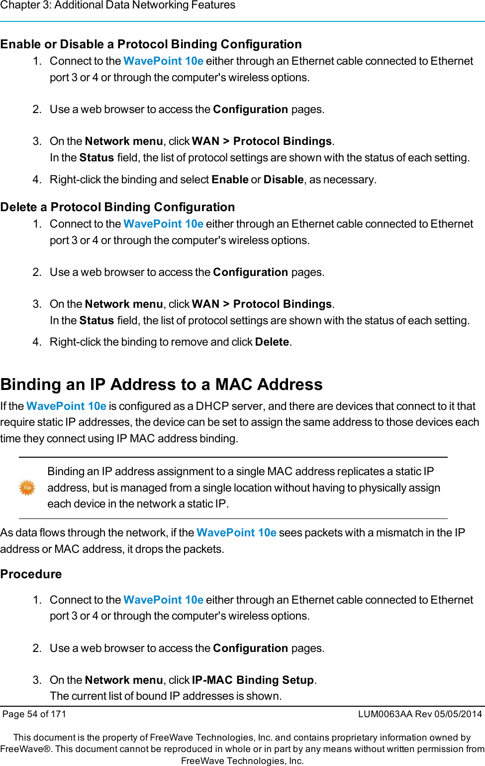 Chapter 3: Additional Data Networking FeaturesEnable or Disable a Protocol Binding Configuration1. Connect to the WavePoint 10e either through an Ethernet cable connected to Ethernetport 3 or 4 or through the computer&apos;s wireless options.2. Use a web browser to access the Configuration pages.3. On the Network menu, click WAN &gt; Protocol Bindings.In the Status field, the list of protocol settings are shown with the status of each setting.4. Right-click the binding and select Enable or Disable, as necessary.Delete a Protocol Binding Configuration1. Connect to the WavePoint 10e either through an Ethernet cable connected to Ethernetport 3 or 4 or through the computer&apos;s wireless options.2. Use a web browser to access the Configuration pages.3. On the Network menu, click WAN &gt; Protocol Bindings.In the Status field, the list of protocol settings are shown with the status of each setting.4. Right-click the binding to remove and click Delete.Binding an IP Address to a MAC AddressIf the WavePoint 10e is configured as a DHCP server, and there are devices that connect to it thatrequire static IP addresses, the device can be set to assign the same address to those devices eachtime they connect using IP MAC address binding.Binding an IP address assignment to a single MAC address replicates a static IPaddress, but is managed from a single location without having to physically assigneach device in the network a static IP.As data flows through the network, if the WavePoint 10e sees packets with a mismatch in the IPaddress or MAC address, it drops the packets.Procedure1. Connect to the WavePoint 10e either through an Ethernet cable connected to Ethernetport 3 or 4 or through the computer&apos;s wireless options.2. Use a web browser to access the Configuration pages.3. On the Network menu, click IP-MAC Binding Setup.The current list of bound IP addresses is shown.Page 54 of 171 LUM0063AA Rev 05/05/2014This document is the property of FreeWave Technologies, Inc. and contains proprietary information owned byFreeWave®. This document cannot be reproduced in whole or in part by any means without written permission fromFreeWave Technologies, Inc.