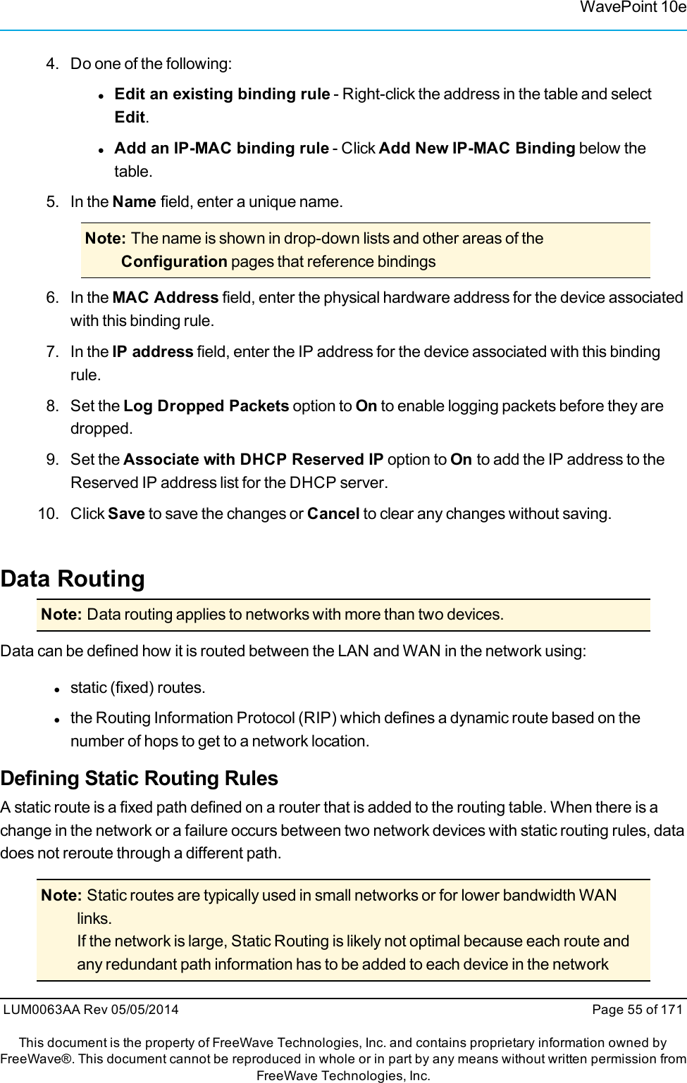 WavePoint 10e4. Do one of the following:lEdit an existing binding rule - Right-click the address in the table and selectEdit.lAdd an IP-MAC binding rule - Click Add New IP-MAC Binding below thetable.5. In the Name field, enter a unique name.Note: The name is shown in drop-down lists and other areas of theConfiguration pages that reference bindings6. In the MAC Address field, enter the physical hardware address for the device associatedwith this binding rule.7. In the IP address field, enter the IP address for the device associated with this bindingrule.8. Set the Log Dropped Packets option to On to enable logging packets before they aredropped.9. Set the Associate with DHCP Reserved IP option to On to add the IP address to theReserved IP address list for the DHCP server.10. Click Save to save the changes or Cancel to clear any changes without saving.Data RoutingNote: Data routing applies to networks with more than two devices.Data can be defined how it is routed between the LAN and WAN in the network using:lstatic (fixed) routes.lthe Routing Information Protocol (RIP) which defines a dynamic route based on thenumber of hops to get to a network location.Defining Static Routing RulesA static route is a fixed path defined on a router that is added to the routing table. When there is achange in the network or a failure occurs between two network devices with static routing rules, datadoes not reroute through a different path.Note: Static routes are typically used in small networks or for lower bandwidth WANlinks.If the network is large, Static Routing is likely not optimal because each route andany redundant path information has to be added to each device in the networkLUM0063AA Rev 05/05/2014 Page 55 of 171This document is the property of FreeWave Technologies, Inc. and contains proprietary information owned byFreeWave®. This document cannot be reproduced in whole or in part by any means without written permission fromFreeWave Technologies, Inc.