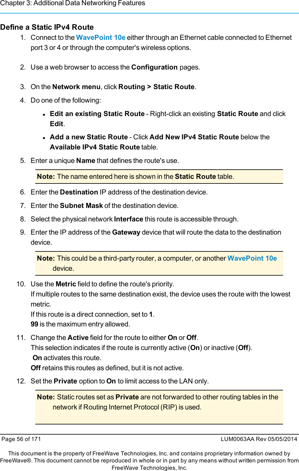 Chapter 3: Additional Data Networking FeaturesDefine a Static IPv4 Route1. Connect to the WavePoint 10e either through an Ethernet cable connected to Ethernetport 3 or 4 or through the computer&apos;s wireless options.2. Use a web browser to access the Configuration pages.3. On the Network menu, click Routing &gt; Static Route.4. Do one of the following:lEdit an existing Static Route - Right-click an existing Static Route and clickEdit.lAdd a new Static Route - Click Add New IPv4 Static Route below theAvailable IPv4 Static Route table.5. Enter a unique Name that defines the route&apos;s use.Note: The name entered here is shown in the Static Route table.6. Enter the Destination IP address of the destination device.7. Enter the Subnet Mask of the destination device.8. Select the physical network Interface this route is accessible through.9. Enter the IP address of the Gateway device that will route the data to the destinationdevice.Note: This could be a third-party router, a computer, or another WavePoint 10edevice.10. Use the Metric field to define the route&apos;s priority.If multiple routes to the same destination exist, the device uses the route with the lowestmetric.If this route is a direct connection, set to 1.99 is the maximum entry allowed.11. Change the Active field for the route to either On or Off.This selection indicates if the route is currently active (On) or inactive (Off).On activates this route.Off retains this routes as defined, but it is not active.12. Set the Private option to On to limit access to the LAN only.Note: Static routes set as Private are not forwarded to other routing tables in thenetwork if Routing Internet Protocol (RIP) is used.Page 56 of 171 LUM0063AA Rev 05/05/2014This document is the property of FreeWave Technologies, Inc. and contains proprietary information owned byFreeWave®. This document cannot be reproduced in whole or in part by any means without written permission fromFreeWave Technologies, Inc.