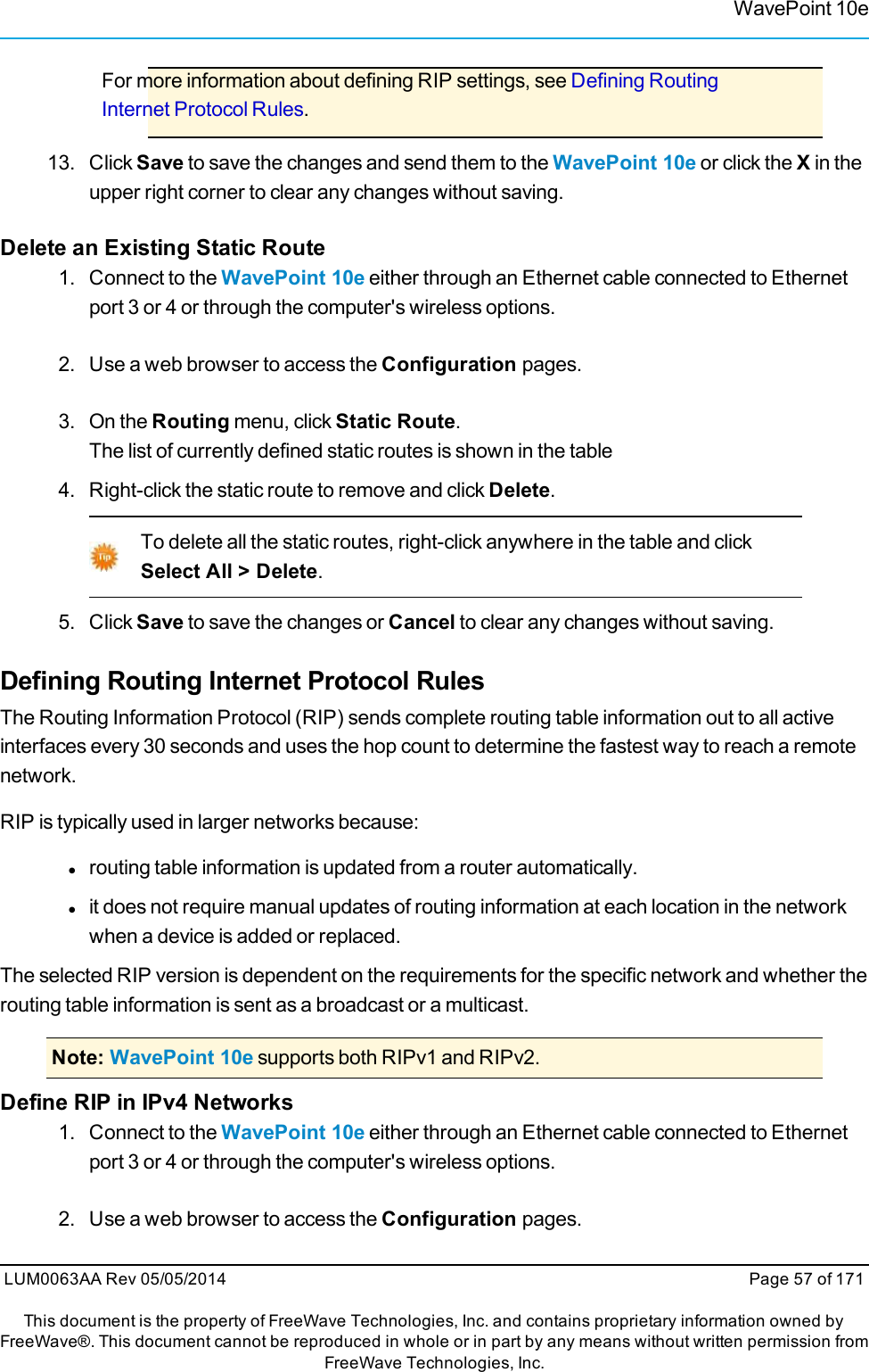 WavePoint 10eFor more information about defining RIP settings, see Defining RoutingInternet Protocol Rules.13. ClickSave to save the changes and send them to the WavePoint 10e or click the Xin theupper right corner to clear any changes without saving.Delete an Existing Static Route1. Connect to the WavePoint 10e either through an Ethernet cable connected to Ethernetport 3 or 4 or through the computer&apos;s wireless options.2. Use a web browser to access the Configuration pages.3. On the Routing menu, click Static Route.The list of currently defined static routes is shown in the table4. Right-click the static route to remove and click Delete.To delete all the static routes, right-click anywhere in the table and clickSelect All &gt; Delete.5. Click Save to save the changes or Cancel to clear any changes without saving.Defining Routing Internet Protocol RulesThe Routing Information Protocol (RIP) sends complete routing table information out to all activeinterfaces every 30 seconds and uses the hop count to determine the fastest way to reach a remotenetwork.RIP is typically used in larger networks because:lrouting table information is updated from a router automatically.lit does not require manual updates of routing information at each location in the networkwhen a device is added or replaced.The selected RIP version is dependent on the requirements for the specific network and whether therouting table information is sent as a broadcast or a multicast.Note: WavePoint 10e supports both RIPv1 and RIPv2.Define RIP in IPv4 Networks1. Connect to the WavePoint 10e either through an Ethernet cable connected to Ethernetport 3 or 4 or through the computer&apos;s wireless options.2. Use a web browser to access the Configuration pages.LUM0063AA Rev 05/05/2014 Page 57 of 171This document is the property of FreeWave Technologies, Inc. and contains proprietary information owned byFreeWave®. This document cannot be reproduced in whole or in part by any means without written permission fromFreeWave Technologies, Inc.