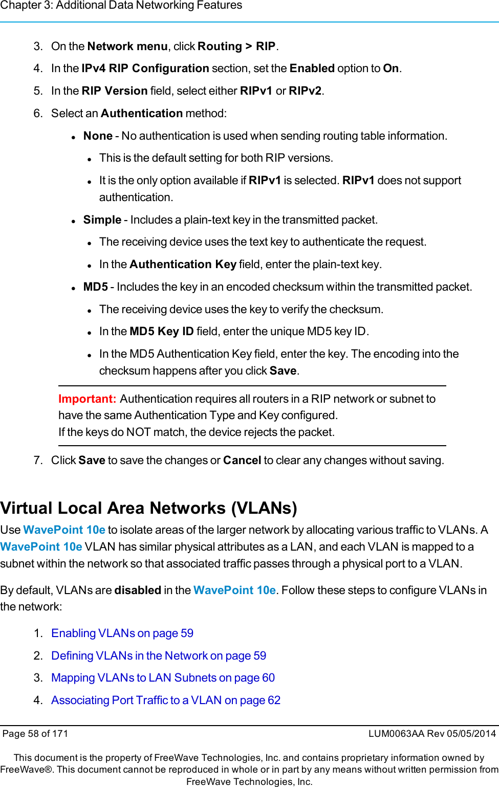 Chapter 3: Additional Data Networking Features3. On the Network menu, click Routing &gt; RIP.4. In the IPv4 RIP Configuration section, set the Enabled option to On.5. In the RIP Version field, select either RIPv1 or RIPv2.6. Select an Authentication method:lNone - No authentication is used when sending routing table information.lThis is the default setting for both RIP versions.lIt is the only option available if RIPv1 is selected. RIPv1 does not supportauthentication.lSimple - Includes a plain-text key in the transmitted packet.lThe receiving device uses the text key to authenticate the request.lIn the Authentication Key field, enter the plain-text key.lMD5 - Includes the key in an encoded checksum within the transmitted packet.lThe receiving device uses the key to verify the checksum.lIn the MD5 Key ID field, enter the unique MD5 key ID.lIn the MD5 Authentication Key field, enter the key. The encoding into thechecksum happens after you click Save.Important: Authentication requires all routers in a RIP network or subnet tohave the same Authentication Type and Key configured.If the keys do NOT match, the device rejects the packet.7. Click Save to save the changes or Cancel to clear any changes without saving.Virtual Local Area Networks (VLANs)Use WavePoint 10e to isolate areas of the larger network by allocating various traffic to VLANs. AWavePoint 10e VLAN has similar physical attributes as a LAN, and each VLAN is mapped to asubnet within the network so that associated traffic passes through a physical port to a VLAN.By default, VLANs are disabled in the WavePoint 10e. Follow these steps to configure VLANs inthe network:1. Enabling VLANs on page 592. Defining VLANs in the Network on page 593. Mapping VLANs to LAN Subnets on page 604. Associating Port Traffic to a VLAN on page 62Page 58 of 171 LUM0063AA Rev 05/05/2014This document is the property of FreeWave Technologies, Inc. and contains proprietary information owned byFreeWave®. This document cannot be reproduced in whole or in part by any means without written permission fromFreeWave Technologies, Inc.