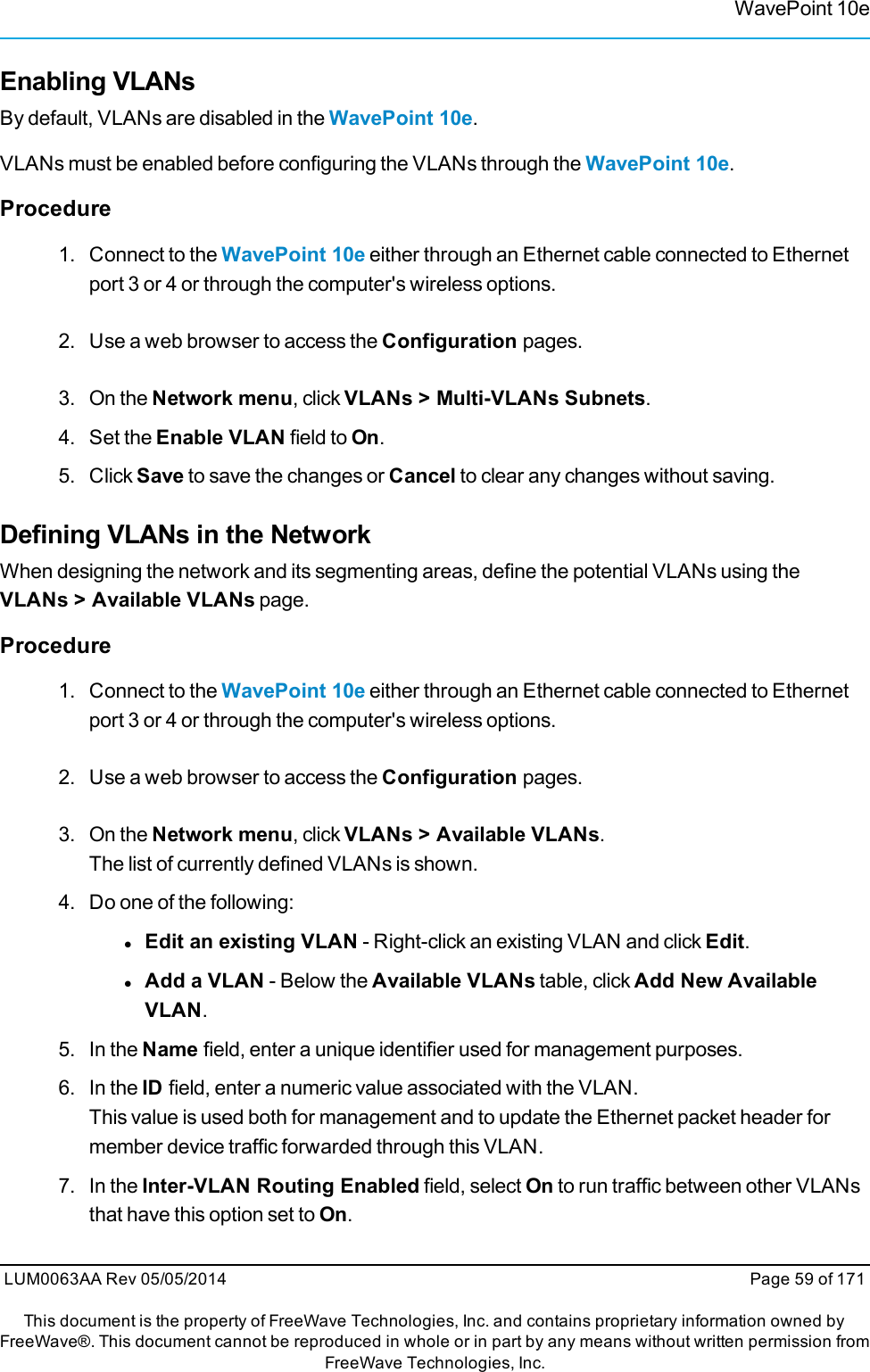 WavePoint 10eEnabling VLANsBy default, VLANs are disabled in the WavePoint 10e.VLANs must be enabled before configuring the VLANs through the WavePoint 10e.Procedure1. Connect to the WavePoint 10e either through an Ethernet cable connected to Ethernetport 3 or 4 or through the computer&apos;s wireless options.2. Use a web browser to access the Configuration pages.3. On the Network menu, click VLANs &gt; Multi-VLANs Subnets.4. Set the Enable VLAN field to On.5. Click Save to save the changes or Cancel to clear any changes without saving.Defining VLANs in the NetworkWhen designing the network and its segmenting areas, define the potential VLANs using theVLANs &gt; Available VLANs page.Procedure1. Connect to the WavePoint 10e either through an Ethernet cable connected to Ethernetport 3 or 4 or through the computer&apos;s wireless options.2. Use a web browser to access the Configuration pages.3. On the Network menu, click VLANs &gt; Available VLANs.The list of currently defined VLANs is shown.4. Do one of the following:lEdit an existing VLAN - Right-click an existing VLAN and click Edit.lAdd a VLAN - Below the Available VLANs table, click Add New AvailableVLAN.5. In the Name field, enter a unique identifier used for management purposes.6. In the ID field, enter a numeric value associated with the VLAN.This value is used both for management and to update the Ethernet packet header formember device traffic forwarded through this VLAN.7. In the Inter-VLAN Routing Enabled field, select On to run traffic between other VLANsthat have this option set to On.LUM0063AA Rev 05/05/2014 Page 59 of 171This document is the property of FreeWave Technologies, Inc. and contains proprietary information owned byFreeWave®. This document cannot be reproduced in whole or in part by any means without written permission fromFreeWave Technologies, Inc.