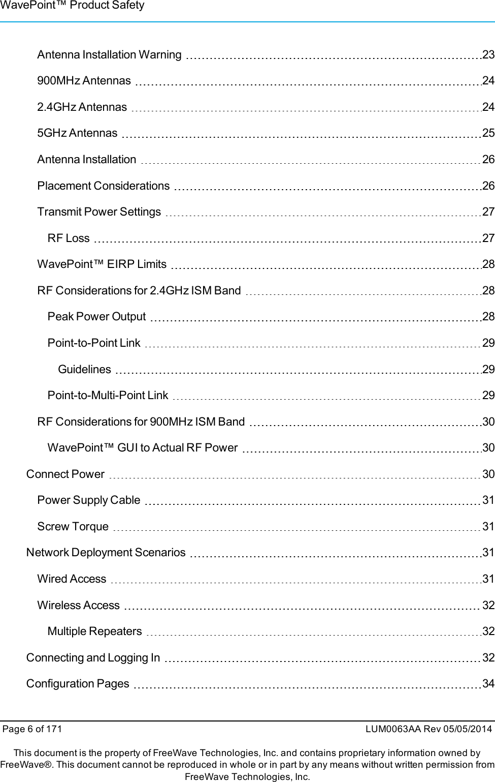 WavePoint™ Product SafetyAntenna Installation Warning 23900MHz Antennas 242.4GHz Antennas 245GHz Antennas 25Antenna Installation 26Placement Considerations 26Transmit Power Settings 27RF Loss 27WavePoint™ EIRP Limits 28RF Considerations for 2.4GHz ISM Band 28Peak Power Output 28Point-to-Point Link 29Guidelines 29Point-to-Multi-Point Link 29RF Considerations for 900MHz ISM Band 30WavePoint™ GUI to Actual RF Power 30Connect Power 30Power Supply Cable 31Screw Torque 31Network Deployment Scenarios 31Wired Access 31Wireless Access 32Multiple Repeaters 32Connecting and Logging In 32Configuration Pages 34Page 6 of 171 LUM0063AA Rev 05/05/2014This document is the property of FreeWave Technologies, Inc. and contains proprietary information owned byFreeWave®. This document cannot be reproduced in whole or in part by any means without written permission fromFreeWave Technologies, Inc.