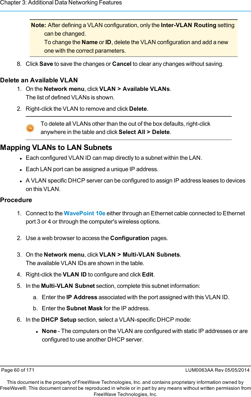 Chapter 3: Additional Data Networking FeaturesNote: After defining a VLAN configuration, only the Inter-VLAN Routing settingcan be changed.To change the Name or ID, delete the VLAN configuration and add a newone with the correct parameters.8. Click Save to save the changes or Cancel to clear any changes without saving.Delete an Available VLAN1. On the Network menu, click VLAN &gt; Available VLANs.The list of defined VLANs is shown.2. Right-click the VLAN to remove and click Delete.To delete all VLANs other than the out of the box defaults, right-clickanywhere in the table and click Select All &gt; Delete.Mapping VLANs to LAN SubnetslEach configured VLAN ID can map directly to a subnet within the LAN.lEach LAN port can be assigned a unique IP address.lA VLAN specific DHCP server can be configured to assign IP address leases to deviceson this VLAN.Procedure1. Connect to the WavePoint 10e either through an Ethernet cable connected to Ethernetport 3 or 4 or through the computer&apos;s wireless options.2. Use a web browser to access the Configuration pages.3. On the Network menu, click VLAN &gt; Multi-VLAN Subnets.The available VLAN IDs are shown in the table.4. Right-click the VLAN ID to configure and click Edit.5. In the Multi-VLAN Subnet section, complete this subnet information:a. Enter the IP Address associated with the port assigned with this VLAN ID.b. Enter the Subnet Mask for the IP address.6. In the DHCP Setup section, select a VLAN-specific DHCP mode:lNone - The computers on the VLAN are configured with static IP addresses or areconfigured to use another DHCP server.Page 60 of 171 LUM0063AA Rev 05/05/2014This document is the property of FreeWave Technologies, Inc. and contains proprietary information owned byFreeWave®. This document cannot be reproduced in whole or in part by any means without written permission fromFreeWave Technologies, Inc.