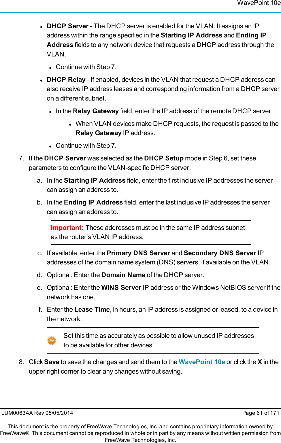 WavePoint 10elDHCP Server - The DHCP server is enabled for the VLAN. It assigns an IPaddress within the range specified in the Starting IP Address and Ending IPAddress fields to any network device that requests a DHCP address through theVLAN.lContinue with Step 7.lDHCP Relay - If enabled, devices in the VLAN that request a DHCP address canalso receive IP address leases and corresponding information from a DHCP serveron a different subnet.lIn the Relay Gateway field, enter the IP address of the remote DHCP server.lWhen VLAN devices make DHCP requests, the request is passed to theRelay Gateway IP address.lContinue with Step 7.7. If the DHCP Server was selected as the DHCP Setup mode in Step 6, set theseparameters to configure the VLAN-specific DHCP server:a. In the Starting IP Address field, enter the first inclusive IP addresses the servercan assign an address to.b. In the Ending IP Address field, enter the last inclusive IP addresses the servercan assign an address to.Important: These addresses must be in the same IP address subnetas the router’s VLAN IP address.c. If available, enter the Primary DNS Server and Secondary DNS Server IPaddresses of the domain name system (DNS) servers, if available on the VLAN.d. Optional: Enter the Domain Name of the DHCP server.e. Optional: Enter the WINS Server IP address or the Windows NetBIOS server if thenetwork has one.f. Enter the Lease Time, in hours, an IP address is assigned or leased, to a device inthe network.Set this time as accurately as possible to allow unused IP addressesto be available for other devices.8. ClickSave to save the changes and send them to the WavePoint 10e or click the Xin theupper right corner to clear any changes without saving.LUM0063AA Rev 05/05/2014 Page 61 of 171This document is the property of FreeWave Technologies, Inc. and contains proprietary information owned byFreeWave®. This document cannot be reproduced in whole or in part by any means without written permission fromFreeWave Technologies, Inc.