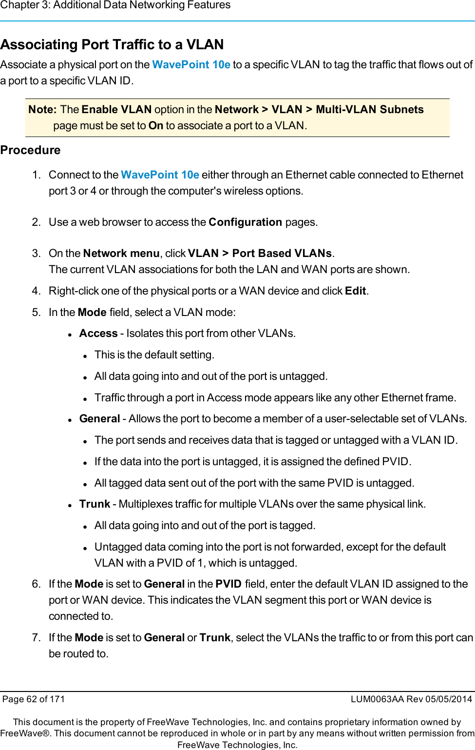 Chapter 3: Additional Data Networking FeaturesAssociating Port Traffic to a VLANAssociate a physical port on the WavePoint 10e to a specific VLAN to tag the traffic that flows out ofa port to a specific VLAN ID.Note: The Enable VLAN option in the Network &gt; VLAN &gt; Multi-VLAN Subnetspage must be set to On to associate a port to a VLAN.Procedure1. Connect to the WavePoint 10e either through an Ethernet cable connected to Ethernetport 3 or 4 or through the computer&apos;s wireless options.2. Use a web browser to access the Configuration pages.3. On the Network menu, click VLAN &gt; Port Based VLANs.The current VLAN associations for both the LAN and WAN ports are shown.4. Right-click one of the physical ports or a WAN device and click Edit.5. In the Mode field, select a VLAN mode:lAccess - Isolates this port from other VLANs.lThis is the default setting.lAll data going into and out of the port is untagged.lTraffic through a port in Access mode appears like any other Ethernet frame.lGeneral - Allows the port to become a member of a user-selectable set of VLANs.lThe port sends and receives data that is tagged or untagged with a VLAN ID.lIf the data into the port is untagged, it is assigned the defined PVID.lAll tagged data sent out of the port with the same PVID is untagged.lTrunk - Multiplexes traffic for multiple VLANs over the same physical link.lAll data going into and out of the port is tagged.lUntagged data coming into the port is not forwarded, except for the defaultVLAN with a PVID of 1, which is untagged.6. If the Mode is set to General in the PVID field, enter the default VLAN ID assigned to theport or WAN device. This indicates the VLAN segment this port or WAN device isconnected to.7. If the Mode is set to General or Trunk, select the VLANs the traffic to or from this port canbe routed to.Page 62 of 171 LUM0063AA Rev 05/05/2014This document is the property of FreeWave Technologies, Inc. and contains proprietary information owned byFreeWave®. This document cannot be reproduced in whole or in part by any means without written permission fromFreeWave Technologies, Inc.