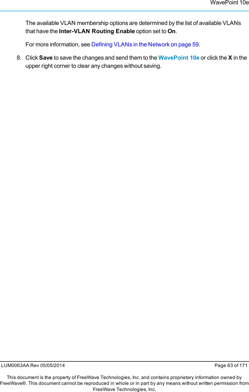 WavePoint 10eThe available VLAN membership options are determined by the list of available VLANsthat have the Inter-VLAN Routing Enable option set to On.For more information, see Defining VLANs in the Network on page 59.8. ClickSave to save the changes and send them to the WavePoint 10e or click the Xin theupper right corner to clear any changes without saving.LUM0063AA Rev 05/05/2014 Page 63 of 171This document is the property of FreeWave Technologies, Inc. and contains proprietary information owned byFreeWave®. This document cannot be reproduced in whole or in part by any means without written permission fromFreeWave Technologies, Inc.
