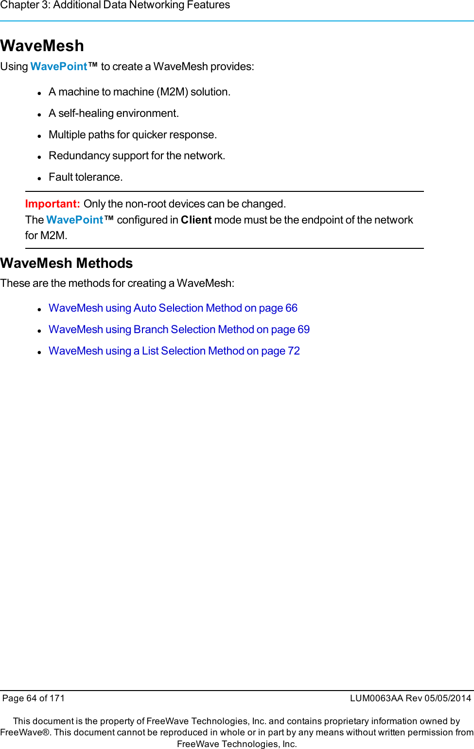 Chapter 3: Additional Data Networking FeaturesWaveMeshUsing WavePoint™to create a WaveMesh provides:lA machine to machine (M2M) solution.lA self-healing environment.lMultiple paths for quicker response.lRedundancy support for the network.lFault tolerance.Important: Only the non-root devices can be changed.The WavePoint™configured in Client mode must be the endpoint of the networkfor M2M.WaveMesh MethodsThese are the methods for creating a WaveMesh:lWaveMesh using Auto Selection Method on page 66lWaveMesh using Branch Selection Method on page 69lWaveMesh using a List Selection Method on page 72Page 64 of 171 LUM0063AA Rev 05/05/2014This document is the property of FreeWave Technologies, Inc. and contains proprietary information owned byFreeWave®. This document cannot be reproduced in whole or in part by any means without written permission fromFreeWave Technologies, Inc.