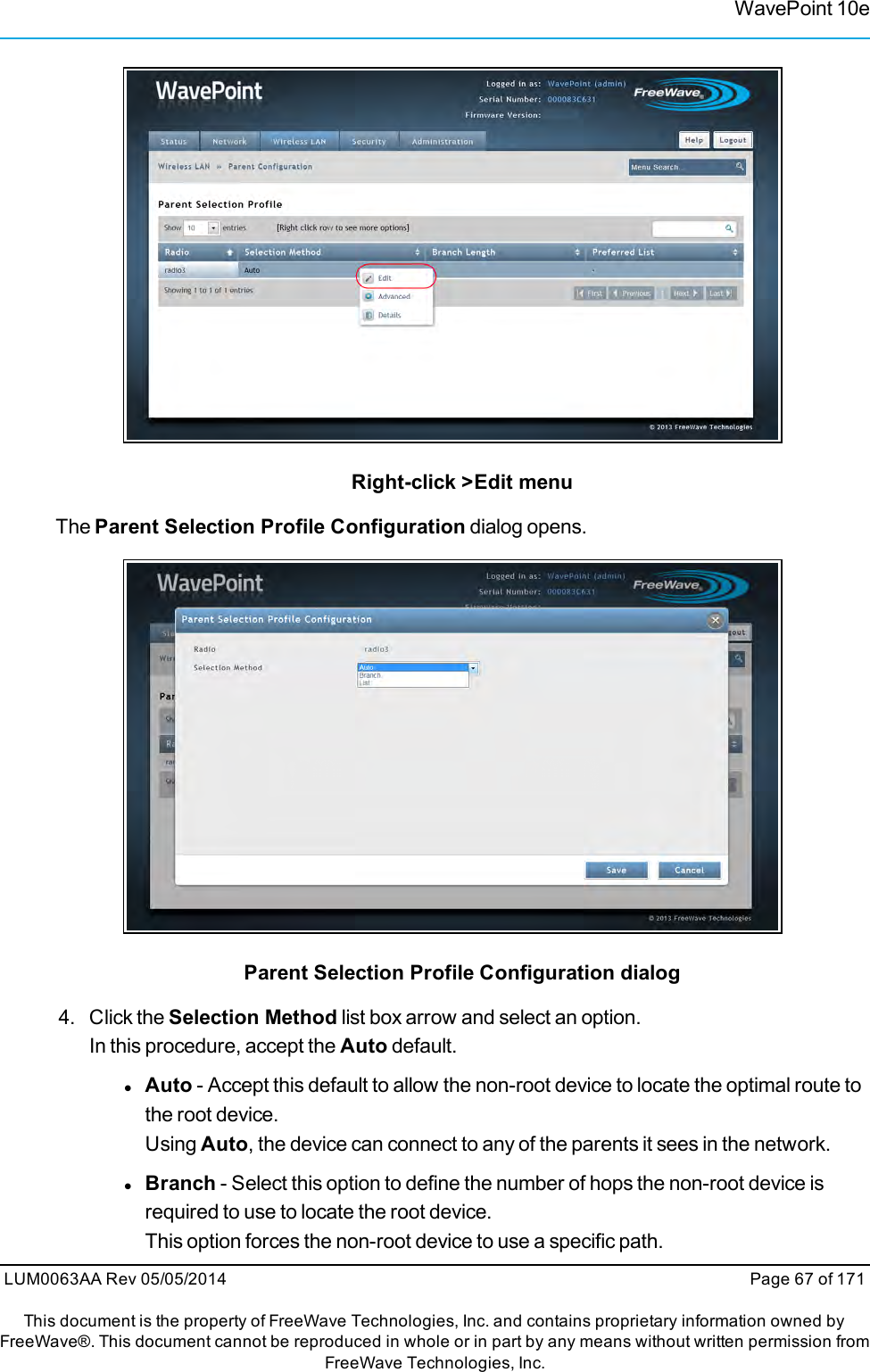 WavePoint 10eRight-click &gt;Edit menuThe Parent Selection Profile Configuration dialog opens.Parent Selection Profile Configuration dialog4. Click the Selection Method list box arrow and select an option.In this procedure, accept the Auto default.lAuto - Accept this default to allow the non-root device to locate the optimal route tothe root device.Using Auto, the device can connect to any of the parents it sees in the network.lBranch - Select this option to define the number of hops the non-root device isrequired to use to locate the root device.This option forces the non-root device to use a specific path.LUM0063AA Rev 05/05/2014 Page 67 of 171This document is the property of FreeWave Technologies, Inc. and contains proprietary information owned byFreeWave®. This document cannot be reproduced in whole or in part by any means without written permission fromFreeWave Technologies, Inc.