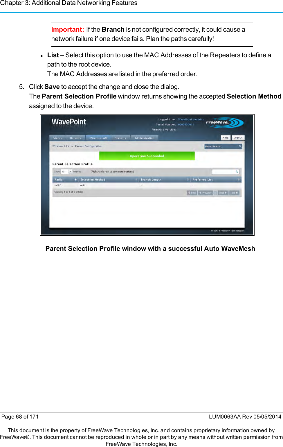 Chapter 3: Additional Data Networking FeaturesImportant: If the Branch is not configured correctly, it could cause anetwork failure if one device fails. Plan the paths carefully!lList – Select this option to use the MAC Addresses of the Repeaters to define apath to the root device.The MAC Addresses are listed in the preferred order.5. Click Save to accept the change and close the dialog.The Parent Selection Profile window returns showing the accepted Selection Methodassigned to the device.Parent Selection Profile window with a successful Auto WaveMeshPage 68 of 171 LUM0063AA Rev 05/05/2014This document is the property of FreeWave Technologies, Inc. and contains proprietary information owned byFreeWave®. This document cannot be reproduced in whole or in part by any means without written permission fromFreeWave Technologies, Inc.