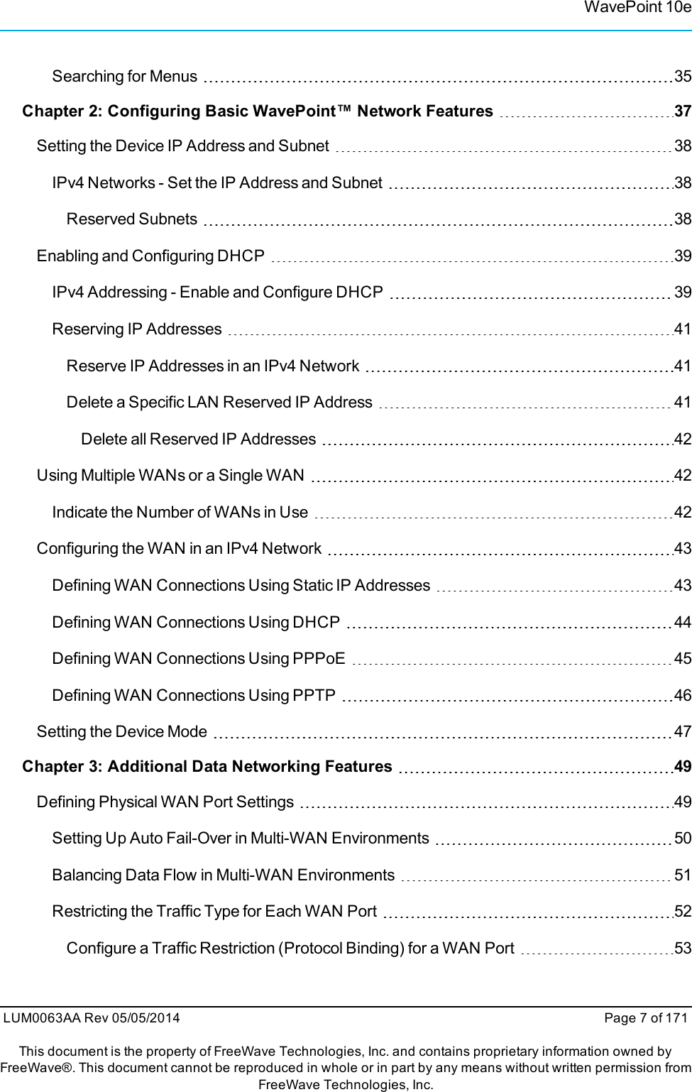 WavePoint 10eSearching for Menus 35Chapter 2: Configuring Basic WavePoint™ Network Features 37Setting the Device IP Address and Subnet 38IPv4 Networks - Set the IP Address and Subnet 38Reserved Subnets 38Enabling and Configuring DHCP 39IPv4 Addressing - Enable and Configure DHCP 39Reserving IP Addresses 41Reserve IP Addresses in an IPv4 Network 41Delete a Specific LAN Reserved IP Address 41Delete all Reserved IP Addresses 42Using Multiple WANs or a Single WAN 42Indicate the Number of WANs in Use 42Configuring the WAN in an IPv4 Network 43Defining WAN Connections Using Static IP Addresses 43Defining WAN Connections Using DHCP 44Defining WAN Connections Using PPPoE 45Defining WAN Connections Using PPTP 46Setting the Device Mode 47Chapter 3: Additional Data Networking Features 49Defining Physical WAN Port Settings 49Setting Up Auto Fail-Over in Multi-WAN Environments 50Balancing Data Flow in Multi-WAN Environments 51Restricting the Traffic Type for Each WAN Port 52Configure a Traffic Restriction (Protocol Binding) for a WAN Port 53LUM0063AA Rev 05/05/2014 Page 7 of 171This document is the property of FreeWave Technologies, Inc. and contains proprietary information owned byFreeWave®. This document cannot be reproduced in whole or in part by any means without written permission fromFreeWave Technologies, Inc.