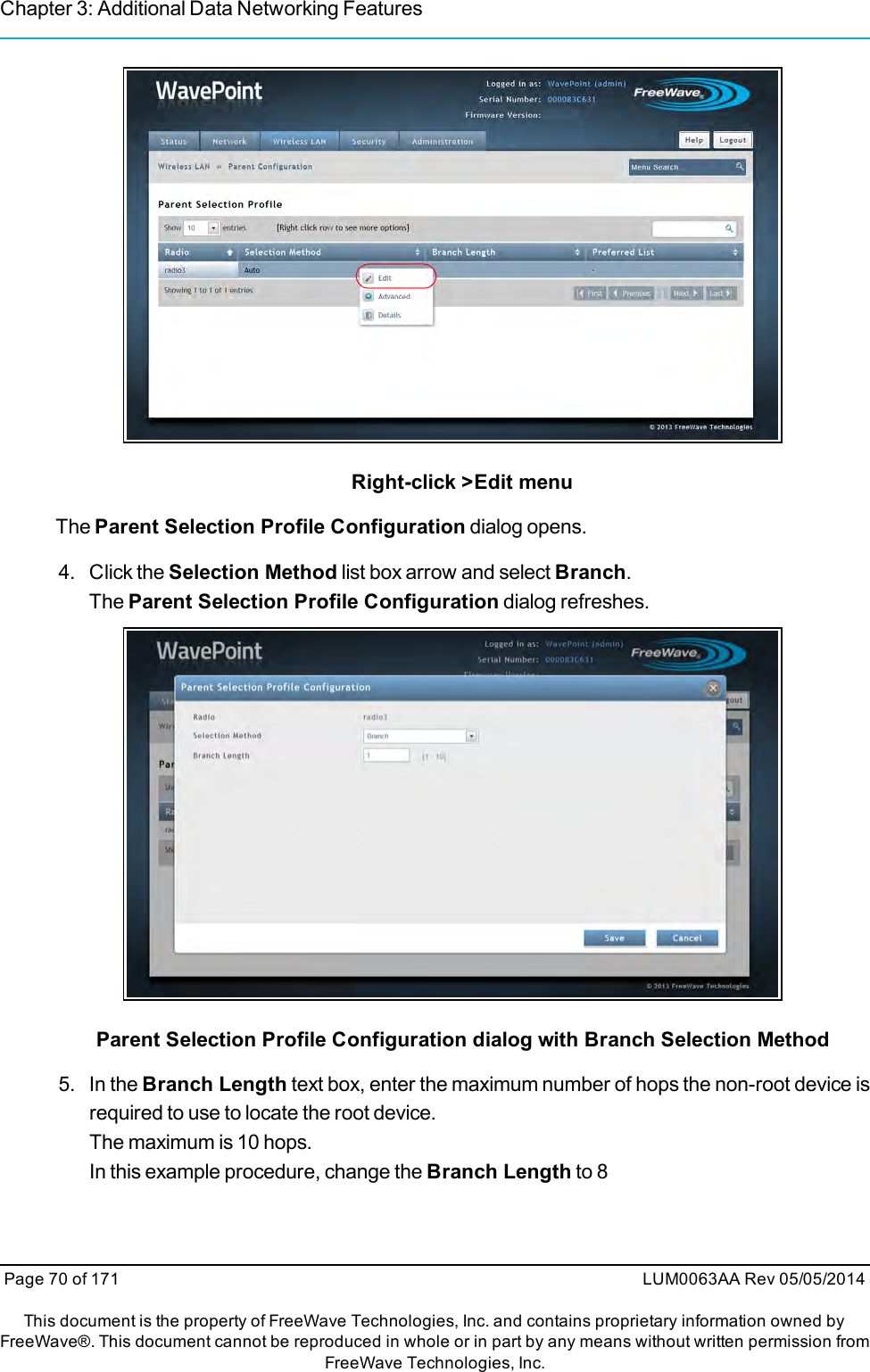 Chapter 3: Additional Data Networking FeaturesRight-click &gt;Edit menuThe Parent Selection Profile Configuration dialog opens.4. Click the Selection Method list box arrow and select Branch.The Parent Selection Profile Configuration dialog refreshes.Parent Selection Profile Configuration dialog with Branch Selection Method5. In the Branch Length text box, enter the maximum number of hops the non-root device isrequired to use to locate the root device.The maximum is 10 hops.In this example procedure, change the Branch Length to 8Page 70 of 171 LUM0063AA Rev 05/05/2014This document is the property of FreeWave Technologies, Inc. and contains proprietary information owned byFreeWave®. This document cannot be reproduced in whole or in part by any means without written permission fromFreeWave Technologies, Inc.