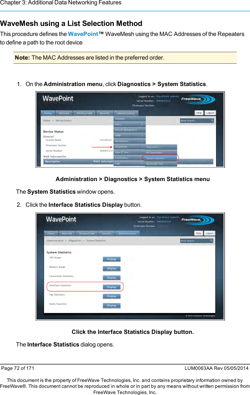 Chapter 3: Additional Data Networking FeaturesWaveMesh using a List Selection MethodThis procedure defines the WavePoint™WaveMesh using the MAC Addresses of the Repeatersto define a path to the root deviceNote: The MAC Addresses are listed in the preferred order.1. On the Administration menu, click Diagnostics &gt; System Statistics.Administration &gt; Diagnostics &gt; System Statistics menuThe System Statistics window opens.2. Click the Interface Statistics Display button.Click the Interface Statistics Display button.The Interface Statistics dialog opens.Page 72 of 171 LUM0063AA Rev 05/05/2014This document is the property of FreeWave Technologies, Inc. and contains proprietary information owned byFreeWave®. This document cannot be reproduced in whole or in part by any means without written permission fromFreeWave Technologies, Inc.