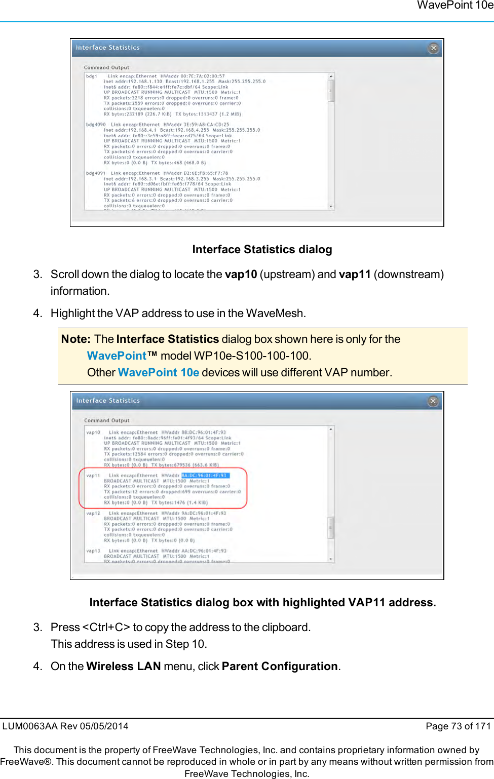 WavePoint 10eInterface Statistics dialog3. Scroll down the dialog to locate the vap10 (upstream) and vap11 (downstream)information.4. Highlight the VAP address to use in the WaveMesh.Note: The Interface Statistics dialog box shown here is only for theWavePoint™model WP10e-S100-100-100.Other WavePoint 10e devices will use different VAP number.Interface Statistics dialog box with highlighted VAP11 address.3. Press &lt;Ctrl+C&gt; to copy the address to the clipboard.This address is used in Step 10.4. On the Wireless LAN menu, click Parent Configuration.LUM0063AA Rev 05/05/2014 Page 73 of 171This document is the property of FreeWave Technologies, Inc. and contains proprietary information owned byFreeWave®. This document cannot be reproduced in whole or in part by any means without written permission fromFreeWave Technologies, Inc.