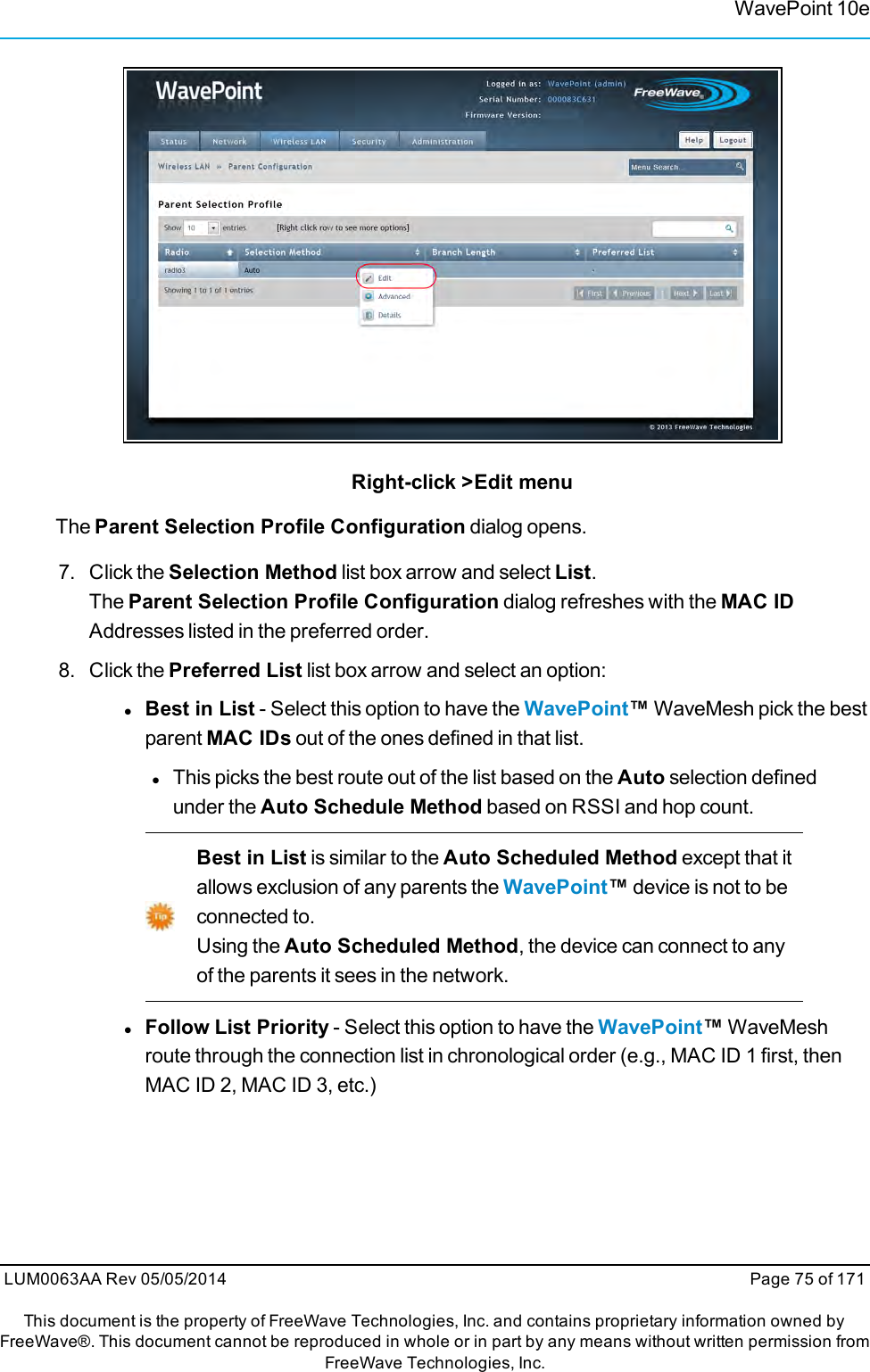 WavePoint 10eRight-click &gt;Edit menuThe Parent Selection Profile Configuration dialog opens.7. Click the Selection Method list box arrow and select List.The Parent Selection Profile Configuration dialog refreshes with the MAC IDAddresses listed in the preferred order.8. Click the Preferred List list box arrow and select an option:lBest in List - Select this option to have the WavePoint™WaveMesh pick the bestparent MAC IDs out of the ones defined in that list.lThis picks the best route out of the list based on the Auto selection definedunder the Auto Schedule Method based on RSSI and hop count.Best in List is similar to the Auto Scheduled Method except that itallows exclusion of any parents the WavePoint™device is not to beconnected to.Using the Auto Scheduled Method, the device can connect to anyof the parents it sees in the network.lFollow List Priority - Select this option to have the WavePoint™WaveMeshroute through the connection list in chronological order (e.g., MAC ID 1 first, thenMAC ID 2, MAC ID 3, etc.)LUM0063AA Rev 05/05/2014 Page 75 of 171This document is the property of FreeWave Technologies, Inc. and contains proprietary information owned byFreeWave®. This document cannot be reproduced in whole or in part by any means without written permission fromFreeWave Technologies, Inc.