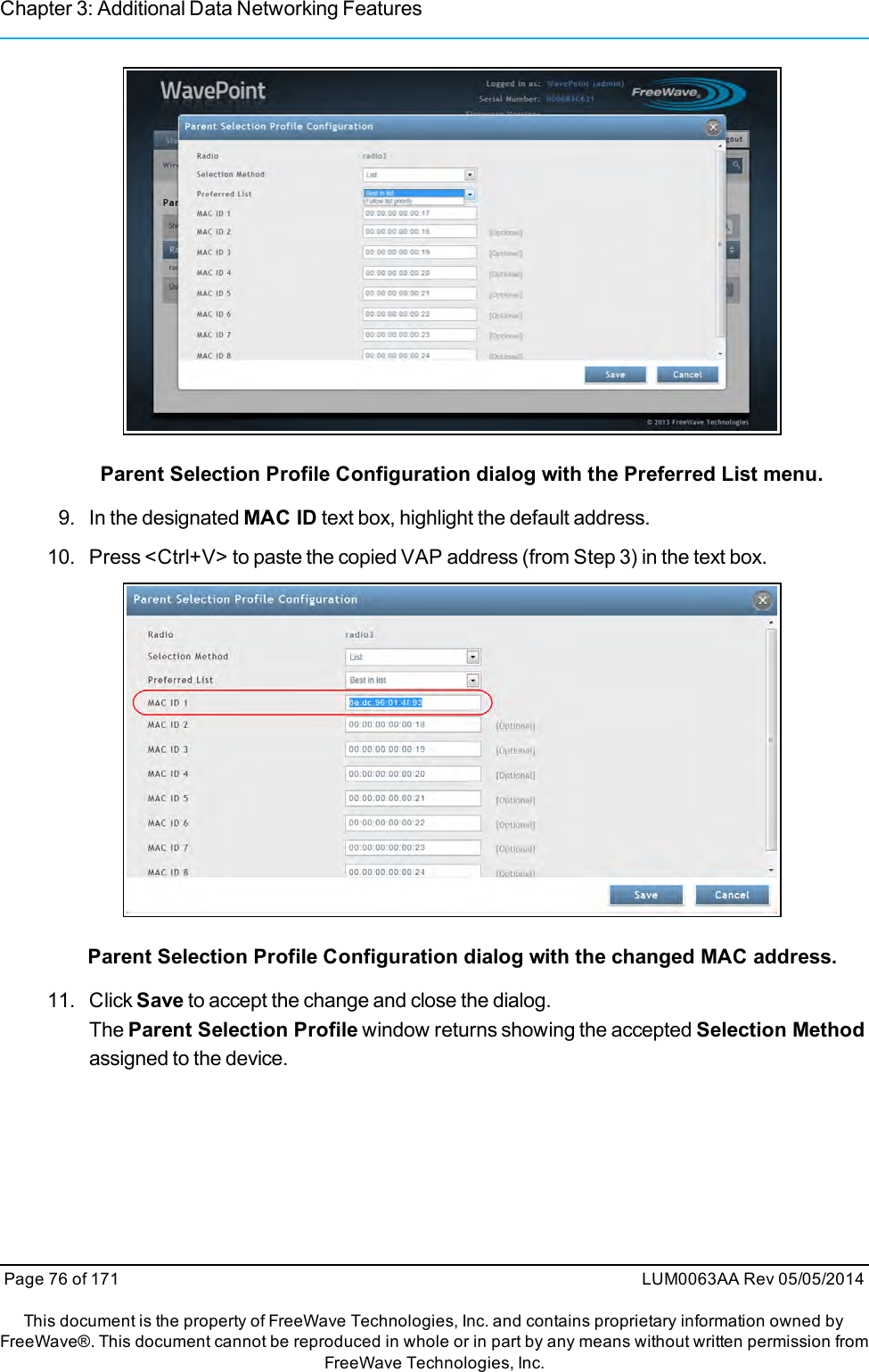 Chapter 3: Additional Data Networking FeaturesParent Selection Profile Configuration dialog with the Preferred List menu.9. In the designated MAC ID text box, highlight the default address.10. Press &lt;Ctrl+V&gt; to paste the copied VAP address (from Step 3) in the text box.Parent Selection Profile Configuration dialog with the changed MAC address.11. Click Save to accept the change and close the dialog.The Parent Selection Profile window returns showing the accepted Selection Methodassigned to the device.Page 76 of 171 LUM0063AA Rev 05/05/2014This document is the property of FreeWave Technologies, Inc. and contains proprietary information owned byFreeWave®. This document cannot be reproduced in whole or in part by any means without written permission fromFreeWave Technologies, Inc.