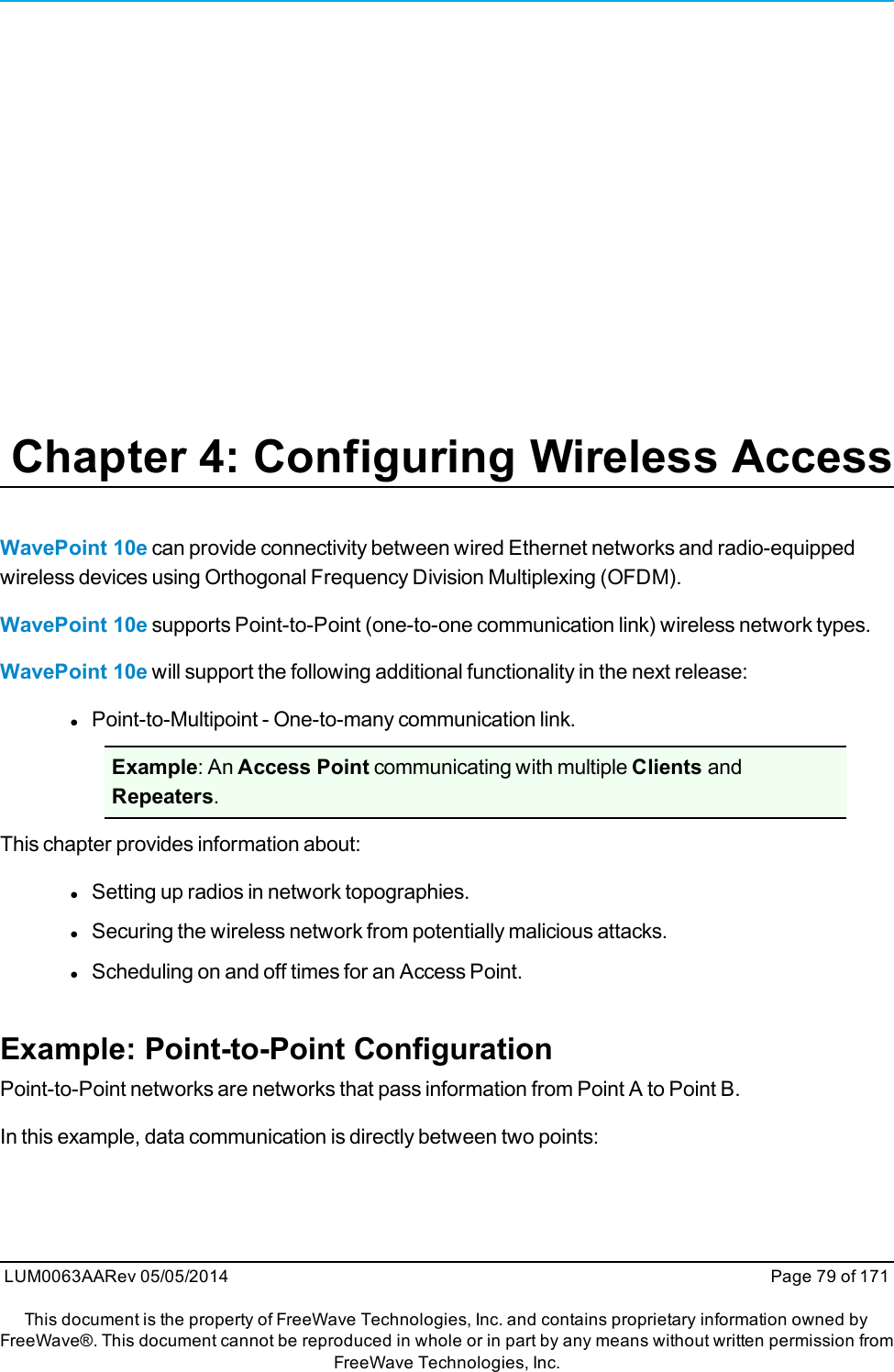 Chapter 4: Configuring Wireless AccessWavePoint 10e can provide connectivity between wired Ethernet networks and radio-equippedwireless devices using Orthogonal Frequency Division Multiplexing (OFDM).WavePoint 10e supports Point-to-Point (one-to-one communication link) wireless network types.WavePoint 10e will support the following additional functionality in the next release:lPoint-to-Multipoint - One-to-many communication link.Example: An Access Point communicating with multiple Clients andRepeaters.This chapter provides information about:lSetting up radios in network topographies.lSecuring the wireless network from potentially malicious attacks.lScheduling on and off times for an Access Point.Example: Point-to-Point ConfigurationPoint-to-Point networks are networks that pass information from Point A to Point B.In this example, data communication is directly between two points:LUM0063AARev 05/05/2014 Page 79 of 171This document is the property of FreeWave Technologies, Inc. and contains proprietary information owned byFreeWave®. This document cannot be reproduced in whole or in part by any means without written permission fromFreeWave Technologies, Inc.