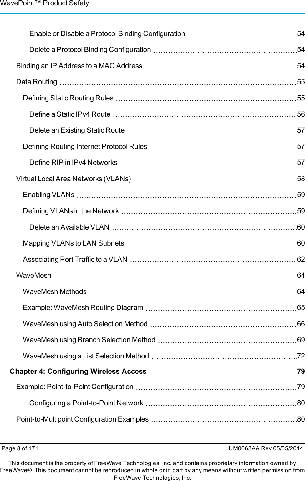 WavePoint™ Product SafetyEnable or Disable a Protocol Binding Configuration 54Delete a Protocol Binding Configuration 54Binding an IP Address to a MAC Address 54Data Routing 55Defining Static Routing Rules 55Define a Static IPv4 Route 56Delete an Existing Static Route 57Defining Routing Internet Protocol Rules 57Define RIP in IPv4 Networks 57Virtual Local Area Networks (VLANs) 58Enabling VLANs 59Defining VLANs in the Network 59Delete an Available VLAN 60Mapping VLANs to LAN Subnets 60Associating Port Traffic to a VLAN 62WaveMesh 64WaveMesh Methods 64Example: WaveMesh Routing Diagram 65WaveMesh using Auto Selection Method 66WaveMesh using Branch Selection Method 69WaveMesh using a List Selection Method 72Chapter 4: Configuring Wireless Access 79Example: Point-to-Point Configuration 79Configuring a Point-to-Point Network 80Point-to-Multipoint Configuration Examples 80Page 8 of 171 LUM0063AA Rev 05/05/2014This document is the property of FreeWave Technologies, Inc. and contains proprietary information owned byFreeWave®. This document cannot be reproduced in whole or in part by any means without written permission fromFreeWave Technologies, Inc.