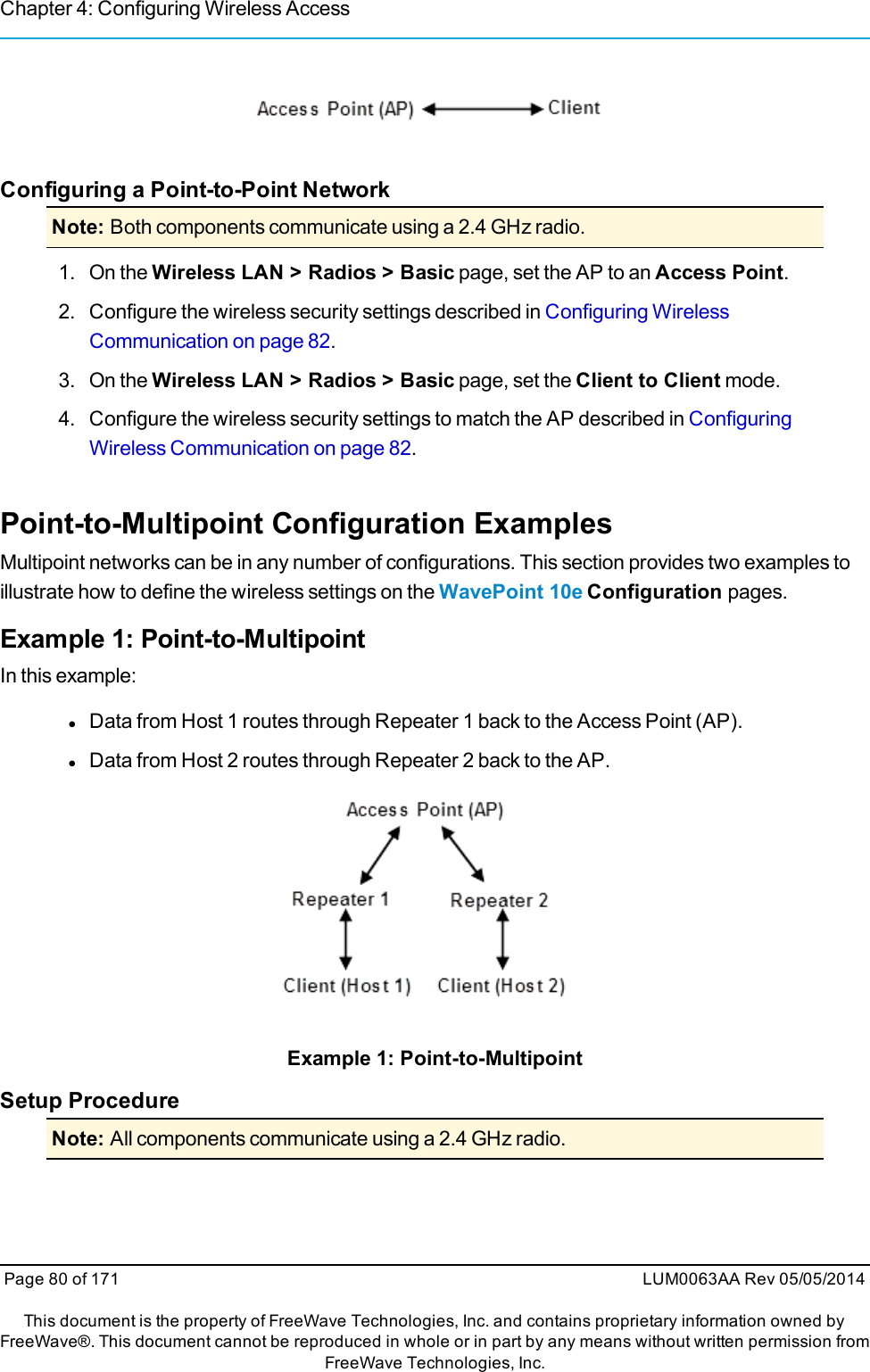 Chapter 4: Configuring Wireless AccessConfiguring a Point-to-Point NetworkNote: Both components communicate using a 2.4 GHz radio.1. On the Wireless LAN &gt; Radios &gt; Basic page, set the AP to an Access Point.2. Configure the wireless security settings described in Configuring WirelessCommunication on page 82.3. On the Wireless LAN &gt; Radios &gt; Basic page, set the Client to Client mode.4. Configure the wireless security settings to match the AP described in ConfiguringWireless Communication on page 82.Point-to-Multipoint Configuration ExamplesMultipoint networks can be in any number of configurations. This section provides two examples toillustrate how to define the wireless settings on the WavePoint 10e Configuration pages.Example 1: Point-to-MultipointIn this example:lData from Host 1 routes through Repeater 1 back to the Access Point (AP).lData from Host 2 routes through Repeater 2 back to the AP.Example 1: Point-to-MultipointSetup ProcedureNote: All components communicate using a 2.4 GHz radio.Page 80 of 171 LUM0063AA Rev 05/05/2014This document is the property of FreeWave Technologies, Inc. and contains proprietary information owned byFreeWave®. This document cannot be reproduced in whole or in part by any means without written permission fromFreeWave Technologies, Inc.