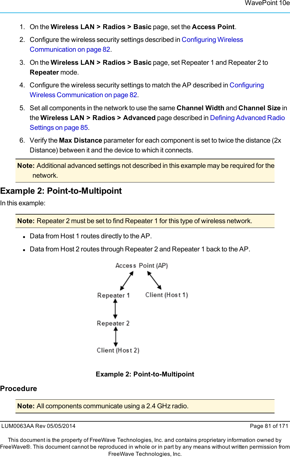 WavePoint 10e1. On the Wireless LAN &gt; Radios &gt; Basic page, set the Access Point.2. Configure the wireless security settings described in Configuring WirelessCommunication on page 82.3. On the Wireless LAN &gt; Radios &gt; Basic page, set Repeater 1 and Repeater 2 toRepeater mode.4. Configure the wireless security settings to match the AP described in ConfiguringWireless Communication on page 82.5. Set all components in the network to use the same Channel Width and Channel Size inthe Wireless LAN &gt; Radios &gt; Advanced page described in Defining Advanced RadioSettings on page 85.6. Verify the Max Distance parameter for each component is set to twice the distance (2xDistance) between it and the device to which it connects.Note: Additional advanced settings not described in this example may be required for thenetwork.Example 2: Point-to-MultipointIn this example:Note: Repeater 2 must be set to find Repeater 1 for this type of wireless network.lData from Host 1 routes directly to the AP.lData from Host 2 routes through Repeater 2 and Repeater 1 back to the AP.Example 2: Point-to-MultipointProcedureNote: All components communicate using a 2.4 GHz radio.LUM0063AA Rev 05/05/2014 Page 81 of 171This document is the property of FreeWave Technologies, Inc. and contains proprietary information owned byFreeWave®. This document cannot be reproduced in whole or in part by any means without written permission fromFreeWave Technologies, Inc.