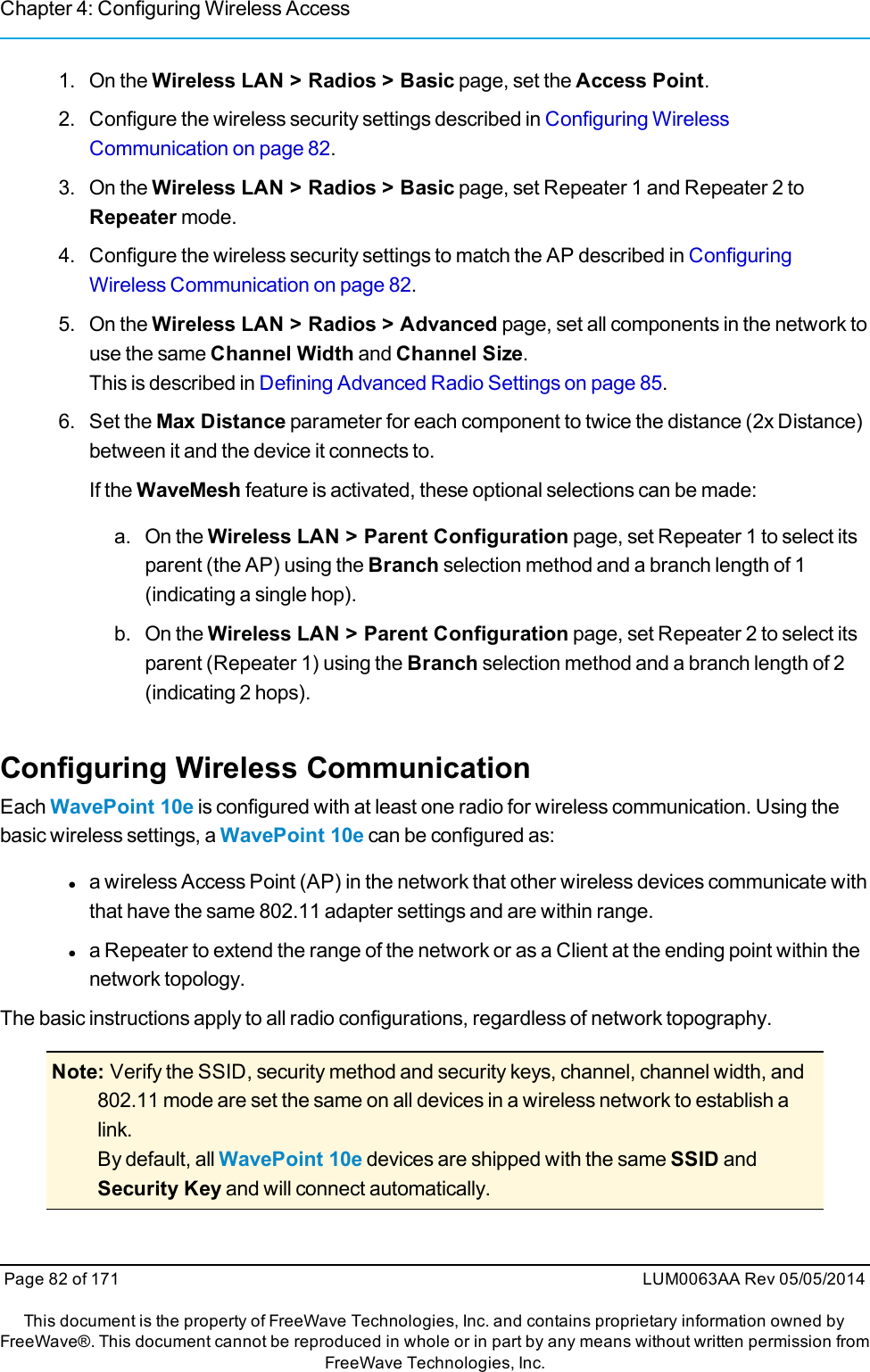 Chapter 4: Configuring Wireless Access1. On the Wireless LAN &gt; Radios &gt; Basic page, set the Access Point.2. Configure the wireless security settings described in Configuring WirelessCommunication on page 82.3. On the Wireless LAN &gt; Radios &gt; Basic page, set Repeater 1 and Repeater 2 toRepeater mode.4. Configure the wireless security settings to match the AP described in ConfiguringWireless Communication on page 82.5. On the Wireless LAN &gt; Radios &gt; Advanced page, set all components in the network touse the same Channel Width and Channel Size.This is described in Defining Advanced Radio Settings on page 85.6. Set the Max Distance parameter for each component to twice the distance (2x Distance)between it and the device it connects to.If the WaveMesh feature is activated, these optional selections can be made:a. On the Wireless LAN &gt; Parent Configuration page, set Repeater 1 to select itsparent (the AP) using the Branch selection method and a branch length of 1(indicating a single hop).b. On the Wireless LAN &gt; Parent Configuration page, set Repeater 2 to select itsparent (Repeater 1) using the Branch selection method and a branch length of 2(indicating 2 hops).Configuring Wireless CommunicationEach WavePoint 10e is configured with at least one radio for wireless communication. Using thebasic wireless settings, a WavePoint 10e can be configured as:la wireless Access Point (AP) in the network that other wireless devices communicate withthat have the same 802.11 adapter settings and are within range.la Repeater to extend the range of the network or as a Client at the ending point within thenetwork topology.The basic instructions apply to all radio configurations, regardless of network topography.Note: Verify the SSID, security method and security keys, channel, channel width, and802.11 mode are set the same on all devices in a wireless network to establish alink.By default, all WavePoint 10e devices are shipped with the same SSID andSecurity Key and will connect automatically.Page 82 of 171 LUM0063AA Rev 05/05/2014This document is the property of FreeWave Technologies, Inc. and contains proprietary information owned byFreeWave®. This document cannot be reproduced in whole or in part by any means without written permission fromFreeWave Technologies, Inc.